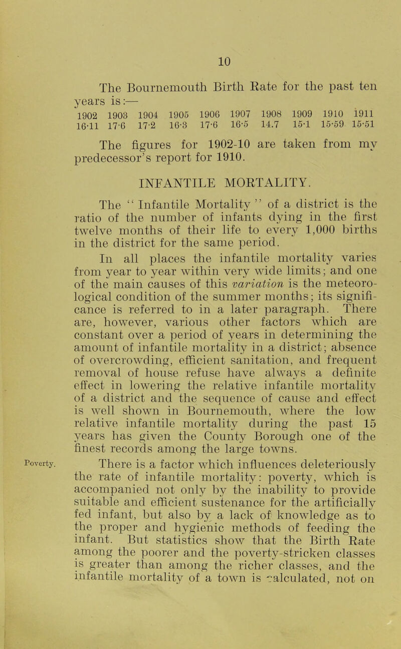 Poverty. The Bournemouth Birth Rate for the past ten years is:— *1902 1903 1904 1905 1906 1907 1908 1909 1910 1911 16-11 17-6 17-2 16-3 17-6 16-5 14.7 15-1 15-59 15-51 The figures for 1902-10 are taken from my predecessor’s report for 1910. INFANTILE MORTALITY. The “ Infantile Mortality ” of a district is the ratio of the number of infants dying in the first twelve months of their life to every 1,000 births in the district for the same period. In all places the infantile mortality varies from year to year within very wide limits; and one of the main causes of this variation is the meteoro- logical condition of the summer months; its signifi- cance is referred to in a later paragraph. There are, however, various other factors which are constant over a period of years in determining the amount of infantile mortality in a district; absence of overcrowding, efficient sanitation, and frequent removal of house refuse have always a definite effect in lowering the relative infantile mortality of a district and the sequence of cause and effect is well shown in Bournemouth, where the low relative infantile mortality during the past 15 years has given the County Borough one of the finest records among the large towns. There is a factor which influences deleteriously the rate of infantile mortality: poverty, which is accompanied not only by the inability to provide suitable and efficient sustenance for the artificially fed infant, but also b}^ a lack of knowledge as to the proper and hygienic methods of feeding the infant. But statistics show that the Birth Rate among the poorer and the poverty-stricken classes is greater than among the richer classes, and the infantile mortality of a town is calculated, not on
