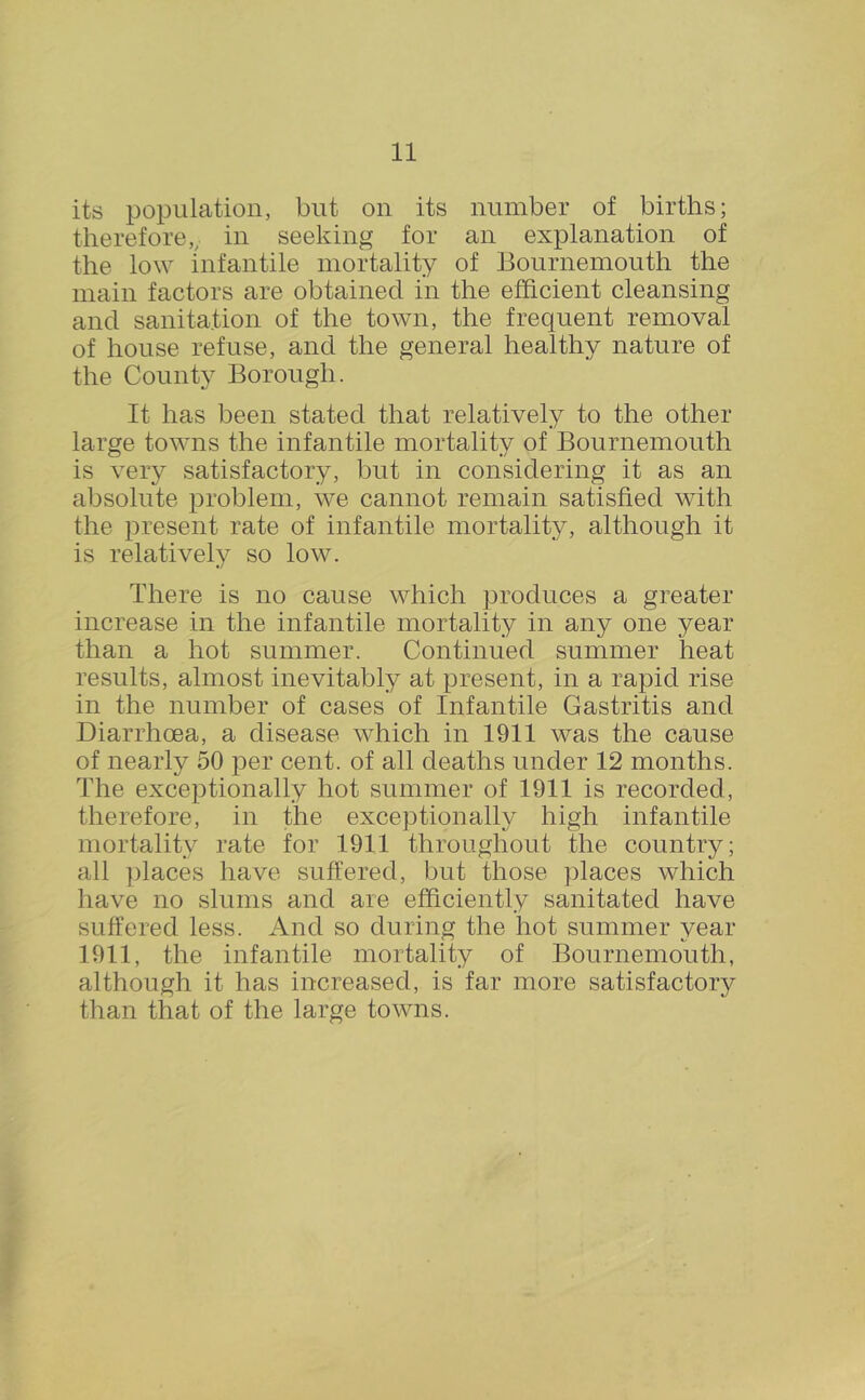 its population, but on its number of births; therefore,^ in seeking for an explanation of the low infantile mortality of Bournemouth the main factors are obtained in the efficient cleansing and sanitation of the town, the frequent removal of house refuse, and the general healthy nature of the County Borough. It has been stated that relatively to the other large towns the infantile mortality of Bournemouth is very satisfactory, but in considering it as an absolute problem, we cannot remain satisfied with the present rate of infantile mortality, although it is relatively so low. There is no cause which produces a greater increase in the infantile mortality in any one year than a hot summer. Continued summer heat results, almost inevitably at present, in a rapid rise in the number of cases of Infantile Gastritis and Diarrhoea, a disease which in 1911 was the cause of nearly 50 per cent, of all deaths under 12 months. The exceptionally hot summer of 1911 is recorded, therefore, in the exceptionally high infantile mortality rate for 1911 throughout the country; all places have suffered, but those places which have no slums and are efficiently sanitated have suffered less. And so during the hot summer year 1911, the infantile mortality of Bournemouth, although it has increased, is far more satisfactory than that of the large towns.