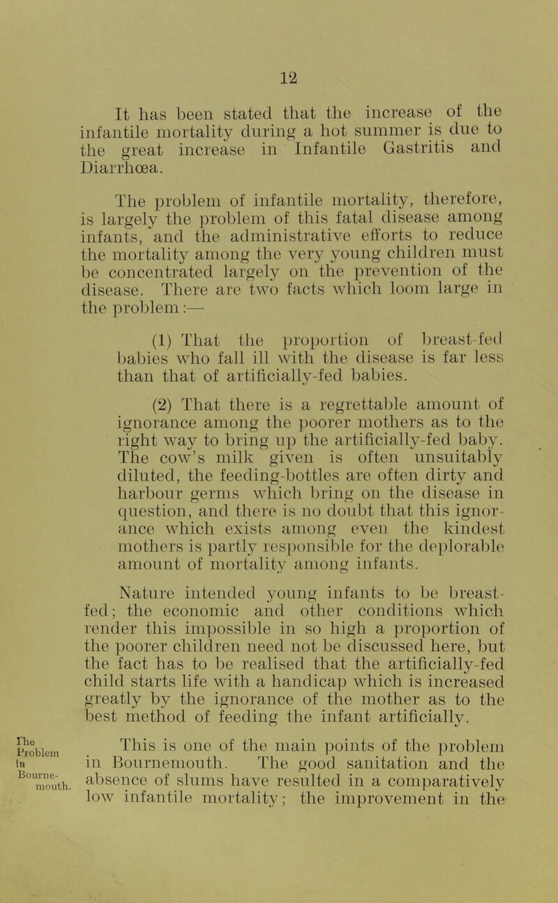 riio Problem in Bourne- mouth. 12 It has been stated that the increase of the infantile mortality during a hot summer is due to the great increase in Infantile Gastritis and Diarrhoea. The problem of infantile mortality, therefore, is largely the problem of this fatal disease among infants, and the administrative efforts to reduce the mortality among the very young children must be concentrated largely on the prevention of the disease. There are two facts which loom large in the problem:— (1) That the proportion of breast-fed babies who fall ill with the disease is far less than that of artificially-fed babies. (2) That there is a regrettable amount of ignorance among the poorer mothers as to the right way to bring up the artificially-fed baby. The cow’s milk given is often unsuitably diluted, the feeding-bottles are often dirty and harbour germs which l)ring on the disease in question, and there is no doubt that this ignor- ance which exists among even the kindest mothers is partly responsible for the de[)lorable amount of mortality among infants. Nature intended young infants to be breast- fed; the economic and other conditions which render this impossible in so high a proportion of the poorer children need not be discussed here, but the fact has to be realised that the artificially-fed child starts life with a handicap which is increased greatly by the ignorance of the mother as to the best method of feeding the infant artificiallv. This is one of the main points of the ])robleni in Bournemouth. The good sanitation and the absence of slums have resulted in a comparatively low infantile mortality; the improvement in the