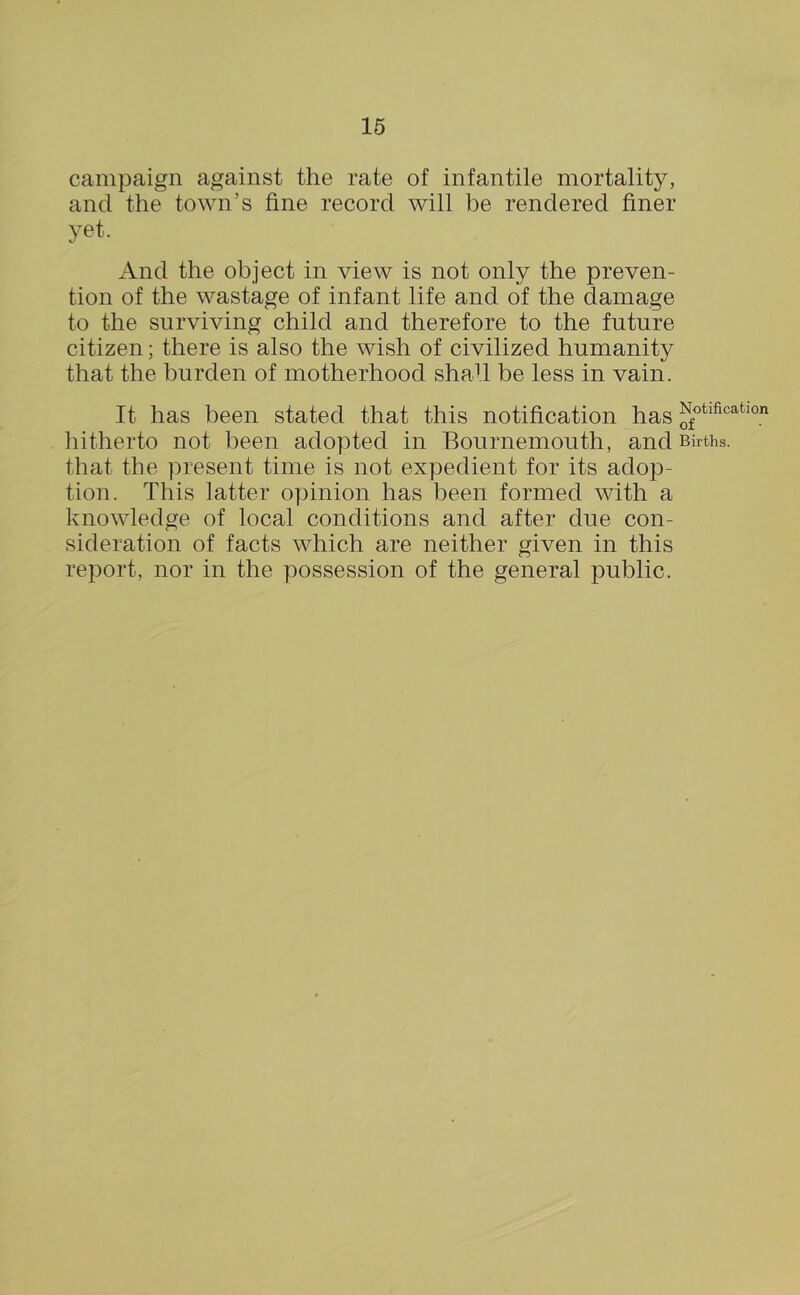 campaign against the rate of infantile mortality, and the town’s fine record will be rendered finer yet. And the object in view is not only the preven- tion of the wastage of infant life and of the damage to the surviving child and therefore to the future citizen; there is also the wish of civilized humanity that the burden of motherhood shall be less in vain. It has been stated that this notification has Notification liitherto not been adopted in Bournemouth, and Births, that the present time is not expedient for its adojD- tion. This latter opinion has been formed with a knowledge of local conditions and after due con- sideration of facts which are neither given in this report, nor in the possession of the general public.