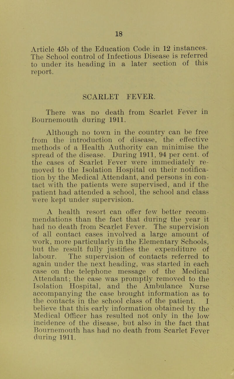 Article 45b of the Education Code in 12 instances. The School control of Infectious Disease is referred to under its heading in a later section of this report. SCARLET EEVER. There was no death from Scarlet Fever in llournemouth during 1911. Although no town in the country can be free from the introduction of disease, the effective methods of a Health Authority can minimise the spread of the disease. During 1911, 94 per cent, of the cases of Scarlet Fever were immediately re- moved to the Isolation Hospital on their notifica- tion by the Medical Attendant, and persons in con- tact with the patients were supervised, and if the patient had attended a school, the school and class were kept under supervision. A health resort can offer few better recom- mendations than the fact that during the year it had no death from Scarlet Fever. The supervision of all contact cases involved a large amount of work, more particularly in the Elementary Schools, but the result fully justifies the expenditure of labour. The supervision of contacts referred to again under the next heading, was started in each case on the telephone message of the Medical x\ttendant; the case was promptly removed to the Isolation Hospital, and the Ambulance Nurse accompanying the case brought information as to the contacts in the school class of the patient. I believe that this early information obtained by the Medical Officer has resulted not only in the low incidence of the disease, but also in the fact that Bournemouth has had no death from Scarlet Fever during 1911,