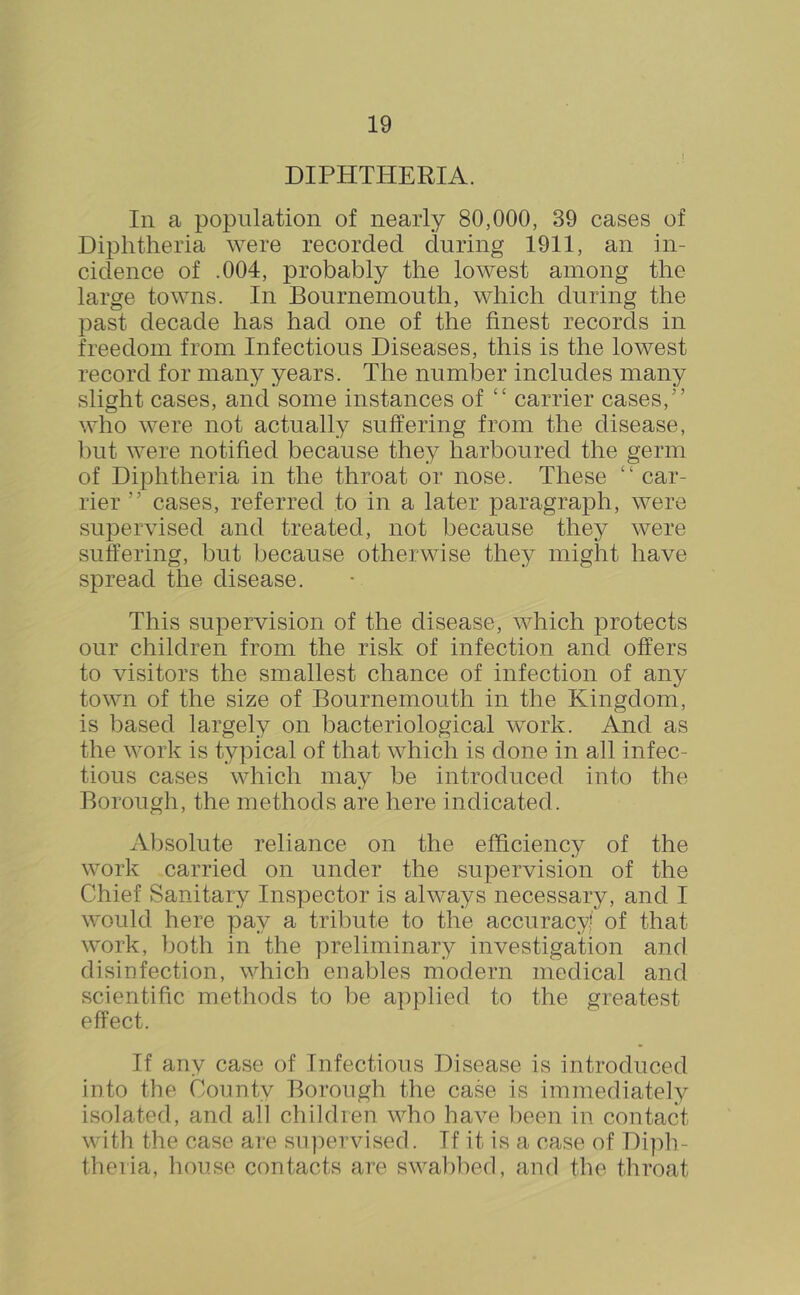 DIPHTHERIA. In a population of nearly 80,000, 39 cases of Diphtheria were recorded during 1911, an in- cidence of .004, probably the lowest among the large towns. In Bournemouth, which during the past decade has had one of the finest records in freedom from Infectious Diseases, this is the lowest record for many years. The number includes many slight cases, and some instances of “ carrier cases,” who were not actually suffering from the disease, but were notified because they harboured the germ of Diphtheria in the throat or nose. These “ car- rier ” cases, referred to in a later paragraph, were supervised and treated, not because they were suffering, but because otherwise they might have spread the disease. This supervision of the disease, which protects our children from the risk of infection and offers to visitors the smallest chance of infection of any town of the size of Bournemouth in the Kingdom, is ])ased largely on bacteriological work. And as the work is typical of that which is done in all infec- tious cases which may be introduced into the Borough, the methods are here indicated. Aljsolute reliance on the efficiency of the work carried on under the supervision of the Chief Sanitary Inspector is always necessary, and I would here pay a tribute to the accuracy of that work, both in the preliminary investigation and disinfection, which enables modern medical and scientific methods to be applied to the greatest effect. If any case of Infectious Disease is introduced into the County Borough the case is immediately isolated, and all children who have been in contact with the case are su])ervisecl. If it is a case of Di])h- theiia, house contacts are swabbed, and the throat