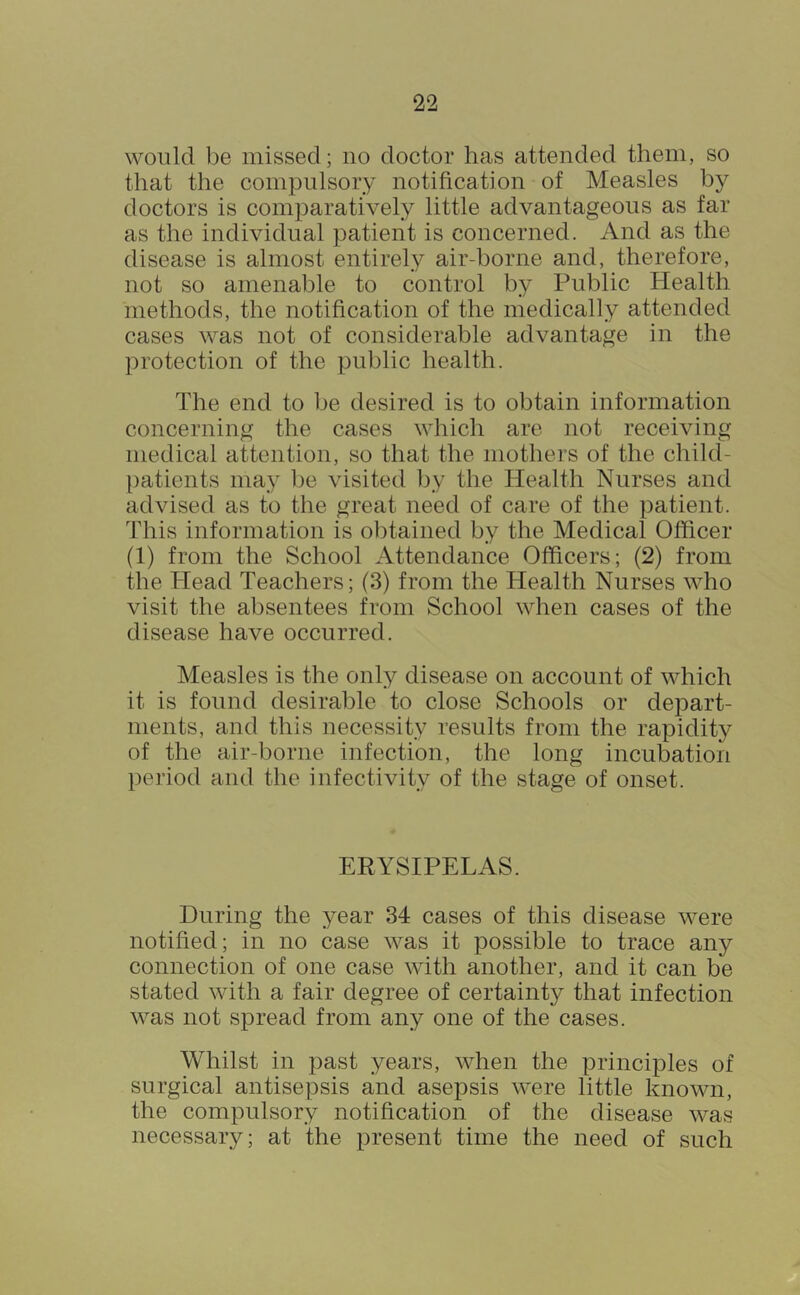 would be missed; no doctor has attended them, so that the compulsory notification of Measles by doctors is comparatively little advantageous as far as the individual patient is concerned. And as the disease is almost entirely air-borne and, therefore, not so amenable to control by Public Health methods, the notification of the medically attended cases was not of considerable advantage in the protection of the public health. The end to be desired is to obtain information concerning the cases which are not receiving medical attention, so that the mothei’s of the child- patients may Ije visited Ijy the Health Nurses and advised as to the great need of care of the patient. This information is obtained by the Medical Officer (1) from the School Attendance Officers; (2) from the Head Teachers; (3) from the Health Nurses who visit the absentees from School when cases of the disease have occurred. Measles is the only disease on account of which it is found desirable to close Schools or depart- ments, and this necessity results from the rapidity of the air-borne infection, the long incubation period and the infectivity of the stage of onset. ERYSIPELAS. During the year 34 cases of this disease were notified; in no case was it possible to trace any connection of one case with another, and it can be stated with a fair degree of certainty that infection was not spread from any one of the cases. Whilst in past years, when the principles of surgical antisepsis and asepsis were little known, the compulsory notification of the disease was necessary; at the present time the need of such