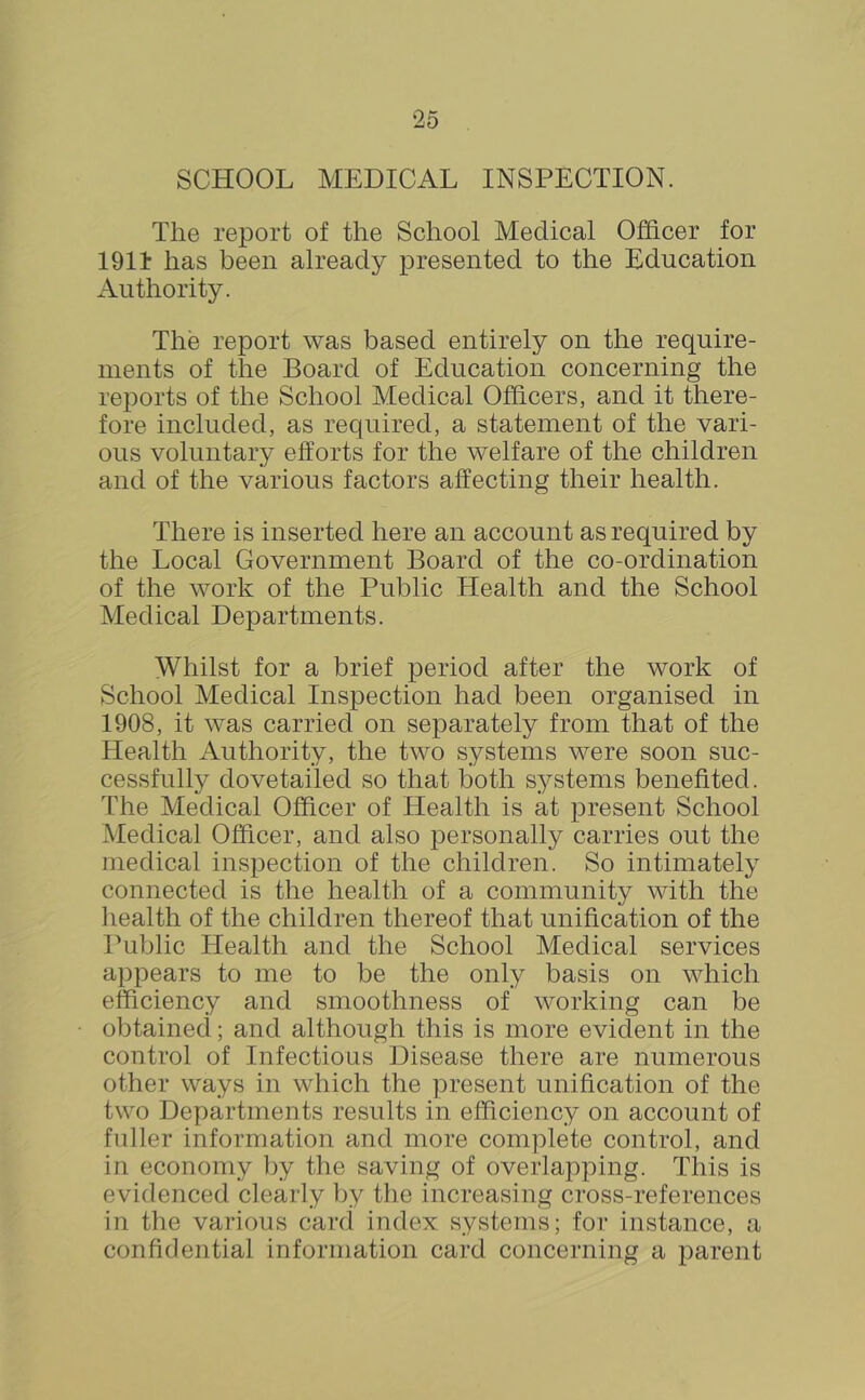 SCHOOL MEDICAL INSPECTION. The report of the School Medical Officer for 1911 has been already presented to the Education Authority. The report was based entirely on the require- ments of the Board of Education concerning the reports of the School Medical Officers, and it there- fore included, as required, a statement of the vari- ous voluntary efforts for the welfare of the children and of the various factors affecting their health. There is inserted here an account as required by the Local Government Board of the co-ordination of the work of the Public Health and the School Medical Departments. Whilst for a brief period after the work of School Medical Inspection had been organised in 1908, it was carried on separately from that of the Health Authority, the two systems were soon suc- cessfully dovetailed so that both systems benefited. The Medical Officer of Health is at present School Medical Officer, and also personally carries out the medical inspection of the children. So intimately connected is the health of a community with the health of the children thereof that unification of the Public Health and the School Medical services appears to me to be the only basis on which efficiency and smoothness of working can be obtained; and although this is more evident in the control of Infectious Disease there are numerous other ways in which the present unification of the two Departments results in efficiency on account of fuller information and more complete control, and in economy by the saving of overlapping. This is evidenced clearly by the increasing cross-references in the various card index systems; for instance, a confidential information card concerning a parent