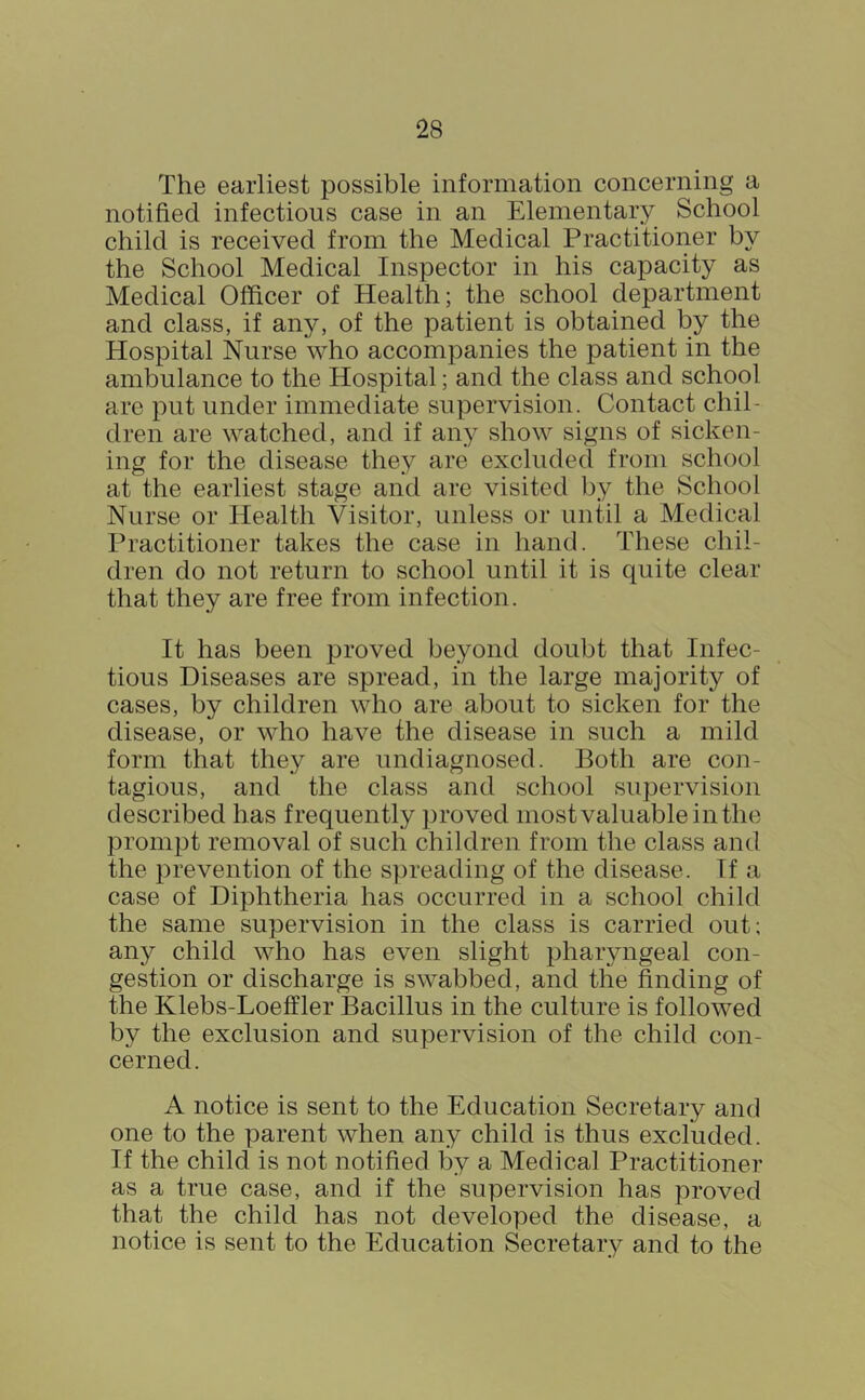 The earliest possible information concerning a notified infectious case in an Elementary School child is received from the Medical Practitioner by the School Medical Inspector in his capacity as Medical Officer of Health; the school department and class, if any, of the patient is obtained by the Hospital Nurse who accompanies the patient in the ambulance to the Hospital; and the class and school are put under immediate supervision. Contact chil- dren are watched, and if any show signs of sicken- ing for the disease they are excluded from school at the earliest stage and are visited by the School Nurse or Health Visitor, unless or until a Medical Practitioner takes the case in hand. These chil- dren do not return to school until it is quite clear that they are free from infection. It has been proved beyond doubt that Infec- tious Diseases are spread, in the large majority of cases, by children who are about to sicken for the disease, or who have the disease in such a mild form that they are undiagnosed. Both are con- tagious, and the class and school supervision described has frequently proved most valuable in the prompt removal of such children from the class and the prevention of the spreading of the disease. If a case of Diphtheria has occurred in a school child the same supervision in the class is carried out; any child who has even slight pharyngeal con- gestion or discharge is swabbed, and the finding of the Klebs-Loeffler Bacillus in the culture is followed by the exclusion and supervision of the child con- cerned. A notice is sent to the Education Secretary and one to the parent when any child is thus excluded. If the child is not notified by a Medical Practitioner as a true case, and if the supervision has proved that the child has not developed the disease, a notice is sent to the Education Secretary and to the