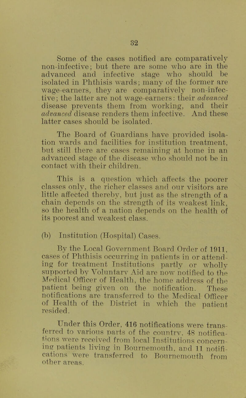 Some of the cases notified are comparatively non-infective; but there are some who are in the advanced and infective stage who should be isolated in Phthisis wards; many of the former are wage-earners, they are comparatively non-infec- tive; the latter are not wage-earners: their advanced disease prevents them from working, and their advanced disease renders them infective. And these latter cases should be isolated. The Board of Guardians have provided isola- tion wards and facilities for institution treatment, ])ut still there are cases remaining at home in an advanced stage of the disease who should not be in contact with their childi’en. This is a question which affects the poorer classes only, the richer classes and our visitors are little affected thereby, but just as the strength of a chain depends on the strength of its weakest link, so the health of a nation depends on the health of its poorest and weakest class. (b) Institution (Hospital) Cases. By the Local Government Board Order of 1911, cases of Phthisis occurring in patients in or attend- ing for treatment Institutions partly or wholly supported bv Voluntarv Aid are now notified to the Medical Officer of Health, the home address of the patient being given on the notification. These notifications are transferred to the Medical Officer of Health of the District in which the patient resided. Under this Order, 416 notifications were trans- ferred to various parts of the countrv. 48 notifica- tions were received from local Institutions concern- iner patients living in Bournemouth, and 11 notifi- cations were transferred to Bournemouth from other areas.