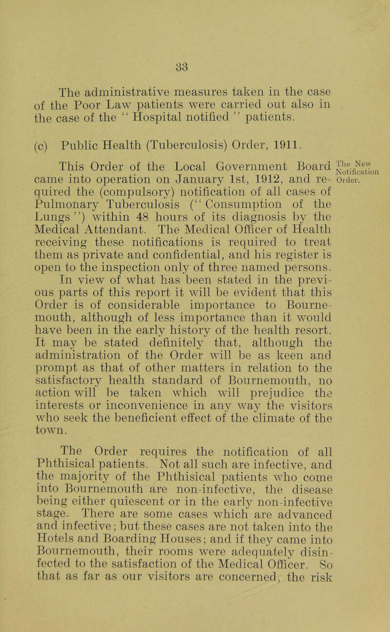 The administrative measures taken in the case of the Poor Law patients were carried out also in the case of the “ Hospital notified patients. (c) Public Health (Tuberculosis) Order, 1911. This Order of the Local Government Board came into operation on January 1st, 1912, and re- quired the (compulsory) notification of all cases of Pulmonary Tuberculosis (“ Consumption of the Lungs”) within 48 hours of its diagnosis by the Medical Attendant. The Medical Officer of Health receiving these notifications is required to treat them as private and confidential, and his register is open to the inspection only of three named persons. In view of what has been stated in the previ- ous parts of this report it will be evident that this Order is of considerable importance to Bourne- mouth, although of less importance than it would have been in the early history of the health resort. It may be stated definitely that, although the administration of the Order will be as keen and prompt as that of other matters in relation to the satisfactory health standard of Bournemouth, no action will be taken which will prejudice the interests or inconvenience in any way the visitors who seek the beneficient effect of the climate of the town. The Order requires the notification of all Phthisical patients. Not all such are infective, and the majority of the Phthisical patients who coiyie into Bournemouth are non-infective, the disease l)eing either quiescent or in the early non-infective stage. There are some cases which are advanced and infective; but these cases are not taken into the Hotels and Boarding Houses; and if they came into Bournemouth, their rooms were adequately disin- fected to the satisfaction of the Medical Officer. So that as far as our visitors are concerned, the risk The New Notification Order.