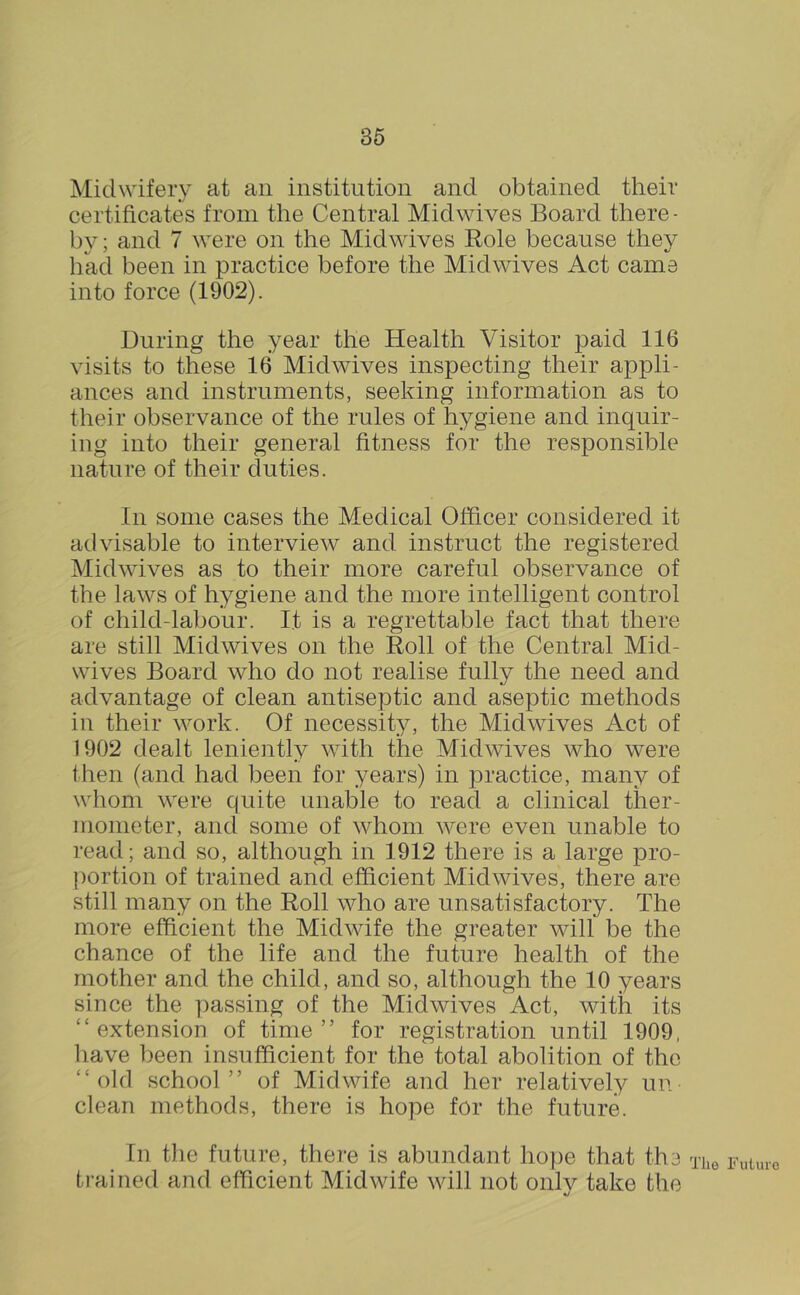 Midwifery at an institution and obtained their certificates from the Central Midwives Board there- by ; and 7 were on the Midwives Role because they had been in practice before the Midwives Act came into force (1902). During the year the Health Visitor paid 116 visits to these 16 Midwives inspecting their appli- ances and instruments, seeking information as to their observance of the rules of hygiene and inquir- ing into their general fitness for the responsible nature of their duties. In some cases the Medical Officer considered it advisable to interview and instruct the registered Midwives as to their more careful observance of the laws of hygiene and the more intelligent control of child-labour. It is a regrettable fact that there are still Midwives on the Roll of the Central Mid- wives Board who do not realise fully the need and advantage of clean antiseptic and aseptic methods in their work. Of necessity, the Midwives Act of 1902 dealt leniently with the Midwives who were then (and had been for years) in practice, many of whom were quite unable to read a clinical ther- mometer, and some of whom were even unable to read; and so, although in 1912 there is a large pro- portion of trained and efficient Mid wives, there are still many on the Roll who are unsatisfactory. The more efficient the Midwife the greater will be the chance of the life and the future health of the mother and the child, and so, although the 10 years since the passing of the Midwives Act, with its “extension of time” for registration until 1909, liave been insufficient for the total abolition of the “old school” of Midwife and her relatively un clean methods, there is hope for the future. In the future, there is abundant hope that the ti’ained and efficient Midwife will not onlv take the •j