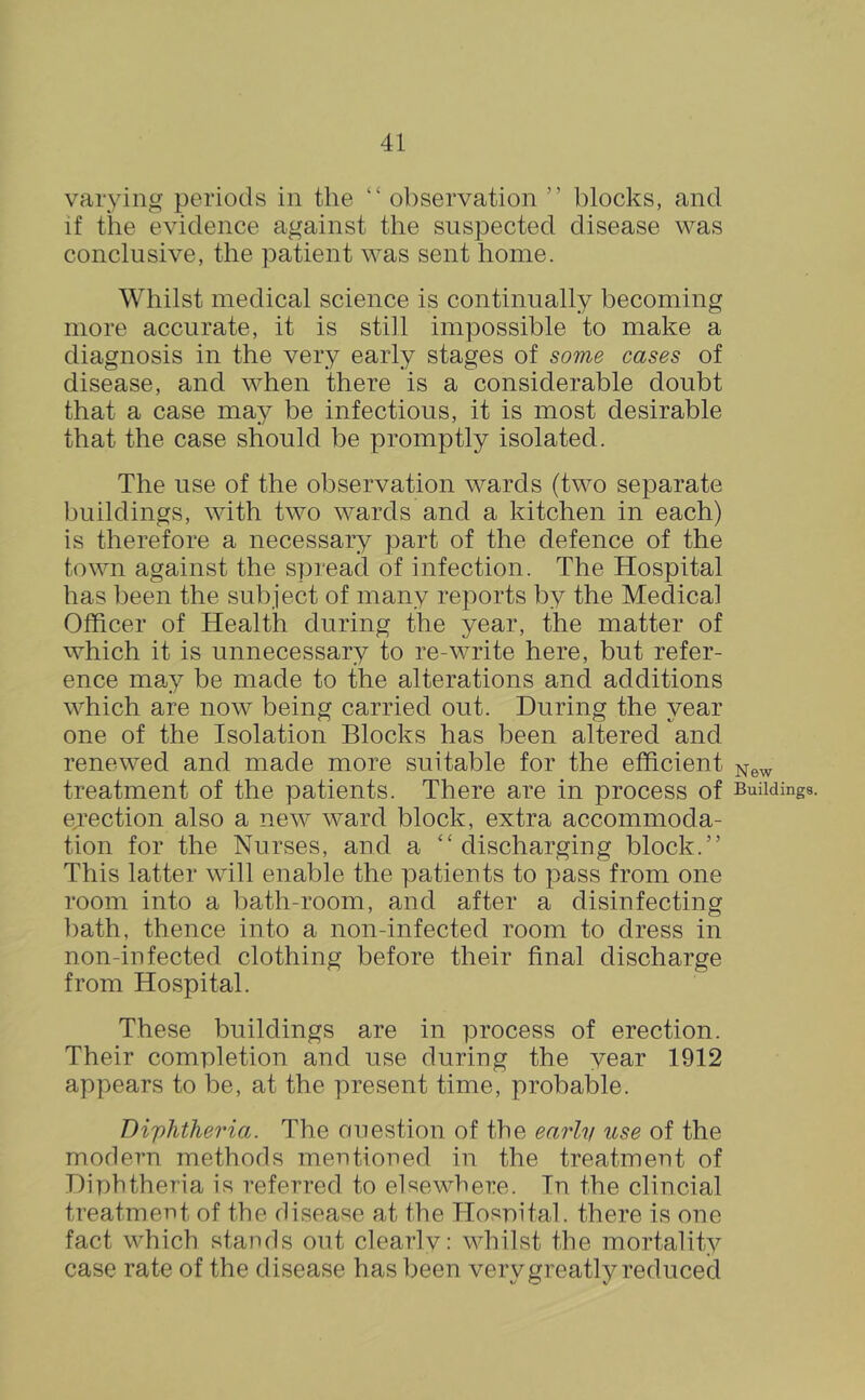 varying periods in the “ observation ” blocks, and if tire evidence against the suspected disease was conclusive, the patient was sent home. Whilst medical science is continually becoming more accurate, it is still impossible to make a diagnosis in the very early stages of some cases of disease, and when there is a considerable doubt that a case may be infectious, it is most desirable that the case should be promptly isolated. The use of the observation wards (two separate buildings, with two wards and a kitchen in each) is therefore a necessary part of the defence of the town against the spread of infection. The Hospital has been the subject of many reports by the Medical Officer of Health during the year, the matter of which it is unnecessary to re-write here, but refer- ence may be made to the alterations and additions which are now being carried out. During the year one of the Isolation Blocks has been altered and renewed and made more suitable for the efficient ^ew treatment of the patients. There are in process of Buildings, ejection also a new ward block, extra accommoda- tion for the Nurses, and a ‘‘discharging block.” This latter will enable the patients to pass from one room into a bath-room, and after a disinfecting ])ath, thence into a non-infected room to dress in non-in fected clothing before their final discharge from Hospital. These buildings are in process of erection. Their completion and use during the year 1912 appears to be, at the present time, probable. Diphtheria. The ouestion of the earlv use of the modern methods mentioned in the treatment of Diphtheria is referred to elsewhere. In the clincial treatment of the disease at the Hospital, there is one fact which stands out clearlv: whilst the mortality case rate of the disease has been very greatly reduced