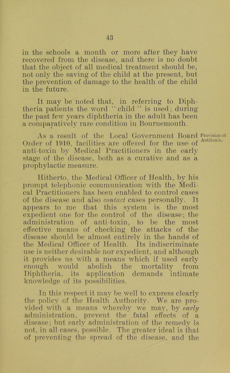 in the schools a month or more after they have recovered from the disease, and there is no doubt that the object of all medical treatment should be, not onl}’ the saving of the child at the present, but the prevention of damage to the health of the child in the future. It may be noted that, in referring to Diph- theria patients the word “ child ” is used; during the past few years diphtheria in the adult has been a comparatively rare condition in Bournemouth. As a result of the Local Government Board Order of 1910, facilities are offered for the use> of anti-toxin by Medical Practitioners in the early stage of the disease, both as a curative and as a prophylactic measure. Hitherto, the Medical Officer of Health, by his ])rompt telephonic communication with the Medi- cal Practitioners has been enabled to control cases of the disease and also contact cases personally. It appears to me that this system is the most expedient one for the control of the disease; the administration of anti-toxin, to be the most effective means of checking the attacks of the disease should be almost entirely in the hand^ of the Medical Officer of Health. Its indiscriminate use is neither desirable nor expedient, and although it provides us with a means which if used early enough would abolish the mortality from Diphtheria, its application demands intimate knowledge of its possibilities. In this respect it may be well to express clearly the policy of the Health Authority. We are pro- vided with a means whereby we may, by early administration, prevent the .fatal effects of a disease; but early administration of the remedy is not, in all cases, possible. The greater ideal is that of preventing the spread of the disease, and the Provision of Antitoxin.