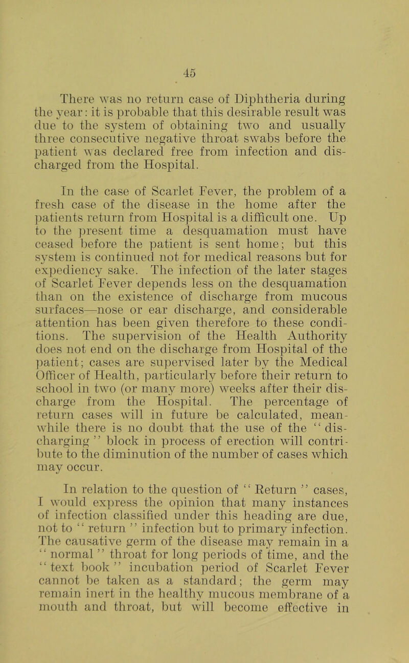 There was no return case of Diphtheria during the year: it is probable that this desirable result was due to the system of obtaining two and usually three consecutive negative throat swabs before the patient was declared free from infection and dis- charged from the Hospital. In the case of Scarlet Fever, the problem of a fresh case of the disease in the home after the })atients return from Hospital is a difficult one. Up to the jjresent time a desquamation must have ceased before the patient is sent home; but this system is continued not for medical reasons but for expediency sake. The infection of the later stages of Scarlet Fever depends less on the desquamation than on the existence of discharge from mucous surfaces—nose or ear discharge, and considerable attention has been given therefore to these condi- tions. The supervision of the Health Authority does not end on the discharge from Hospital of the ])atient; cases are supervised later by the Medical Officer of Health, particularly before their return to school in two (or many more) weeks after their dis- charge from the Hospital. The percentage of return cases will in future be calculated, mean- wdiile there is no doubt that the use of the “ dis- charging ” block in process of erection will contri- bute to the diminution of the number of cases which may occur. In relation to the question of “ Return cases, I would ex])ress the opinion that many instances of infection classified under this heading are due, not to “ return ” infection but to primary infection. The causative germ of the disease may remain in a “ normal ” throat for long periods of time, and the “text book” incubation period of Scarlet Fever cannot be taken as a standard; the germ may remain inert in the healthy mucous membrane of a mouth and throat, but will become effective in