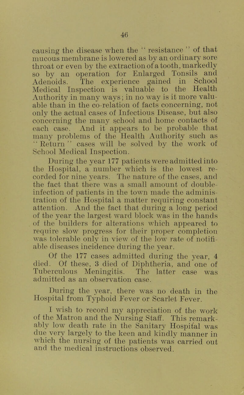 causing the disease when the “ resistance ” of that mucous membrane is lowered as by an ordinary sore throat or even by the extraction of a tooth, (markedly so by an operation for Enlarged Tonsils and Adenoids. The experience gained in School Medical Inspection is valuable to the Health iVuthority in many ways; in no way is it more valu- able than in the co-relation of facts concerning, not only the actual cases of Infectious Disease, but also concerning the many school and home contacts of each case. And it appears to be probalde that many ])roblenis of the Health Authority such as “ Return ” cases will be solved by the work of School Medical Inspection. During the year 177 patients were admitted into the Hospital, a number which is the lowest re- corded for nine years. The nature of the cases, and the fact that there was a small amount of double- infection of patients in the town made the adminis- tration of the Hospital a matter requiring constant attention. And the fact that during a long period of the 3^ear the largest ward block was in the hands of the buildei’s for alterations which appeared to require slow progress for their ])roper completion was tolerable only in view of the low rate of notiti- able diseases incidence during the year. Of the 177 cases admitted during the year, 4 died. Of these, 3 died of Diphtheria, and one of Tuberculous Meningitis. The latter case was admitted as an observation case. During the year, there was no death in the Hospital from Typhoid Fever or Scarlet Fever. I wish to record my appreciation of the work of the Matron and the Nursing Staff. This remark- ably low death rate in the Sanitary Hospital was due very largely to the keen and kindly manner in which the nursing of the patients was carried out and the medical instructions observed.