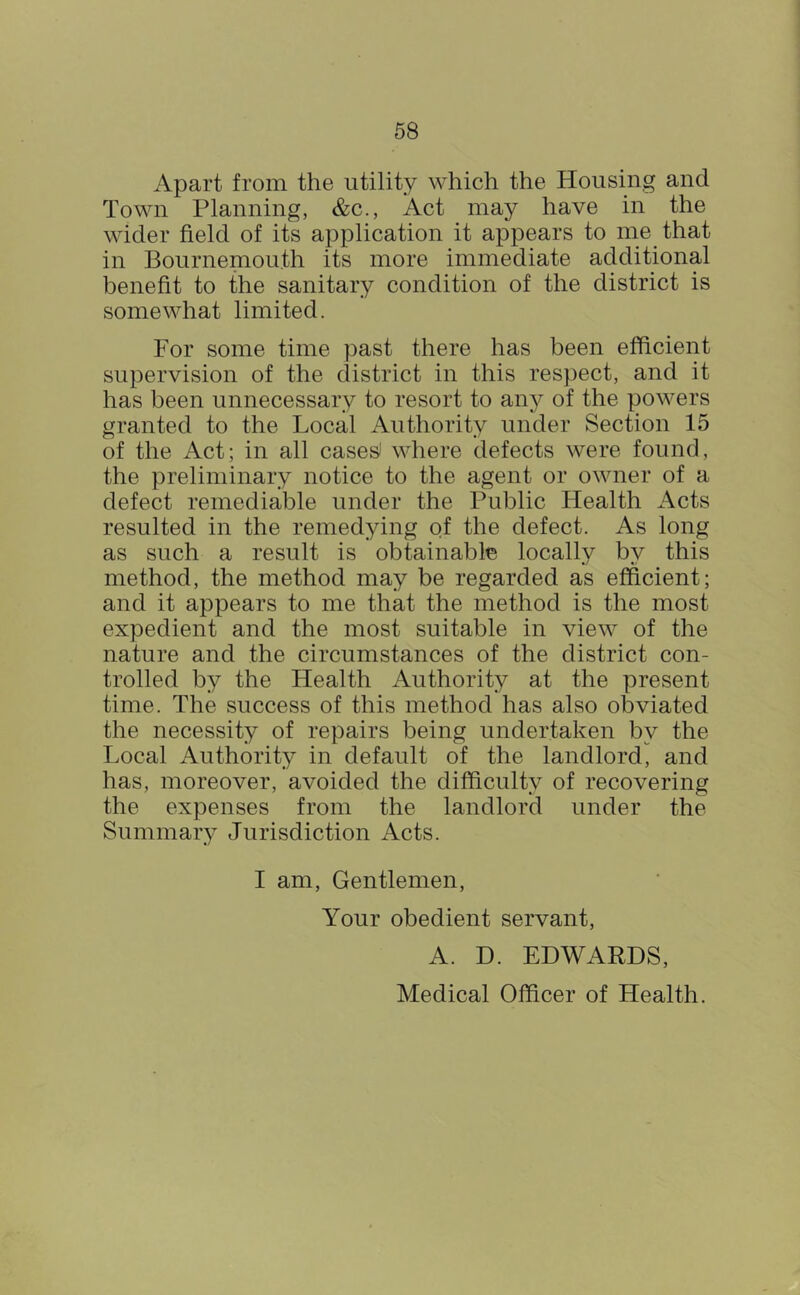 Apart from the utility which the Housing and Town Planning, &c., Act may have in the wider field of its application it appears to me that in Bournemouth its more immediate additional benefit to the sanitary condition of the district is somewhat limited. For some time past there has been efficient supervision of the district in this respect, and it has been unnecessary to resort to any of the powers granted to the Local Authority under Section 15 of the Act; in all cases^ where defects were found, the preliminary notice to the agent or owner of a defect remediable under the Public Health Acts resulted in the remedying of the defect. As long as such a result is obtainable locally by this method, the method may be regarded as efficient; and it appears to me that the method is the most expedient and the most suitable in view of the nature and the circumstances of the district con- trolled by the Health Authority at the present time. The success of this method has also obviated the necessity of repairs being undertaken by the Local Authority in default of the landlord, and has, moreover, avoided the difficulty of recovering the expenses from the landlord under the Summary Jurisdiction Acts. I am. Gentlemen, Your obedient servant, A. D. EDWARDS, Medical Officer of Health.