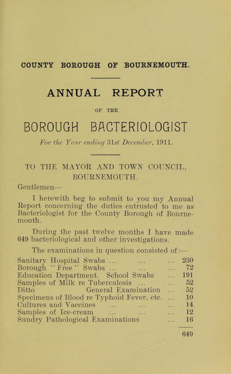 COUNTY BOBOUOH OF BOURNEMOUTH. ANNUAL REPORT OF THE BOROUGH BACTERIOLOGIST For the Year ending 31s^ December, 1911. TO THE MAYOR AND TOWN COUNCIL, BOURNEMOUTH. Gentlemen— I herewith beg to submit to you my Annual Report concerning the duties entrusted to me as Bacteriologist for the County Borough of Bourne- mouth. During the past twelve months I have made 649 bacteriological and other investigations. The examinations in question consisted of:— Sanitary Hospital Swabs ... ... ... 230 Borough “Free” Swabs ... ... ... 72 Education Department. School Swabs ... 191 Samples of Milk re Tuberculosis ... ... 52 Ditto General Examination ... 52 Specimens of Blood re Typhoid Fever, etc. ... 10 Cultures and Vaccines ... ... ... 14 Samples of Ice-cream ... ... ... 12 Sundry Pathological Examinations ... 16 649