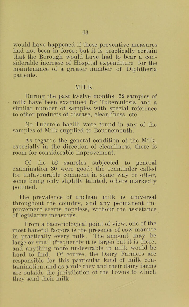 (38 would have happened if these preventive measures had not been in force; but it is practically certain that the Borough would have had to bear a con- siderable increase of Hospital expenditure for the maintenance of a greater number of Diphtheria patients. MILK. During the past twelve months, 52 samples of milk have been examined for Tuberculosis, and a similar number of samples with special reference to other products of disease, cleanliness, etc. No Tubercle bacilli were found in any of the samples of Milk supplied to Bournemouth. As regards the general condition of the Milk, especially in the direction of cleanliness, there is room for considerable improvement. Of the 52 samples subjected to general examination 30 were good: the remainder called for unfavourable comment in some way or other, some being only slightly tainted, others markedly polluted. The prevalence of unclean milk is universal throughout the country, and any permanent im- provement seems hopeless, without the assistance of legislative measures. From a bacteriological point of view, one of the most baneful factors is the presence of cow manure in practically every milk. The amount may be large or small (frequently it is large) but it is there, and anything more undesirable in milk would be hard to find. Of course, the Dairy Farniers are responsible for this particular kind of milk con- tamination, and as a rule they and their dairy farms are outside the jurisdiction of the Towns to which thev send their milk. */