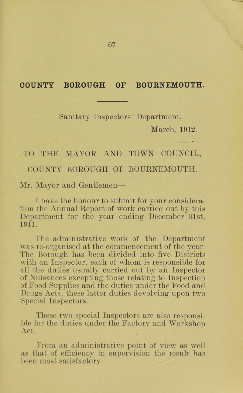 COUNTY BOROUGH OF BOURNEMOUTH. Sanitary Inspectors’ Department, March, 1912. TO THE MAYOR AND TOWN COUNCIL, COUNTY BOROUGH OE BOURNEMOUTH. Mr. Mayor and Gentlemen— I have the honour to submit for your considera- tion the Annual Report of work carried out by this Department for the year ending December 31st, 1911. The administrative work of the Department was re-organised at the commencement of the year. The Borough has been divided into five Districts with an Inspector, each of whom is responsible for all the duties usually carried out by an Inspector of Nuisances excepting those relating to Inspection of Food Supplies and the duties under the Food and Drags Acts, these latter duties devolving upon two Special Inspectors. These two special Inspectors are also responsi- ])le for the duties under the Factory and Workshop Act. From an administrative ])oint of view as well as that of efficiency in supervision the result has been most satisfactory.