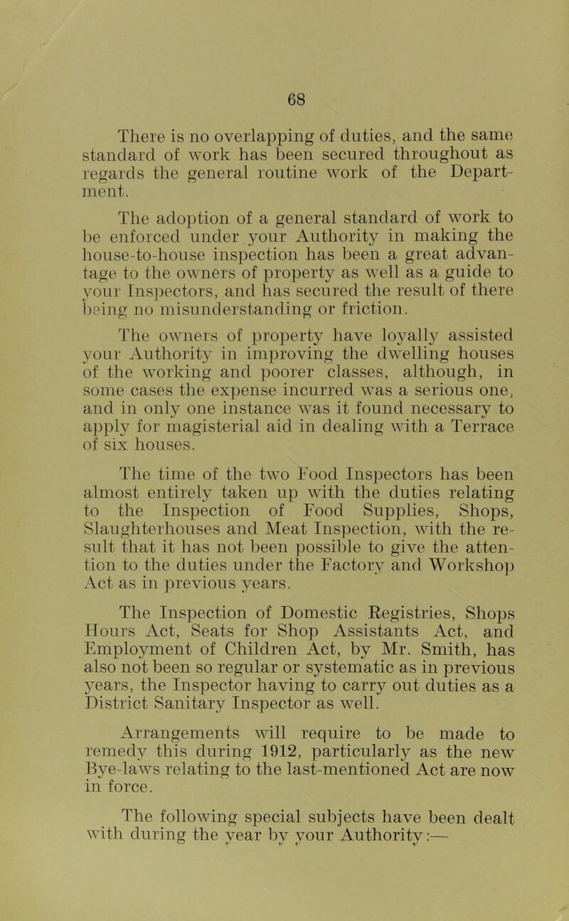 There is no overlapping of duties, and the same standard of work has been secured throughout as ]’egards the general routine work of the Depart- ment. The adoption of a general standard of work to be enforced under your Authority in making the house-to-house inspection has been a great advan- tage to the owners of property as well as a guide to your Ins])ectors, and has secured the result of there ])8ing no misunderstanding or friction. The owners of property have loyally assisted your Authority in improving the dwelling houses of the working and poorer classes, although, in some cases the expense incurred was a serious one, and in only one instance was it found necessary to apply for magisterial aid in dealing with a Terrace of six houses. The time of the two Food Inspectors has been almost entirely taken up with the duties relating to the Inspection of Food Supplies, Shops, Slaughterhouses and Meat Inspection, with the re- sult that it has not been possible to give the atten- tion to the duties under the Factory and Workshop Act as in previous years. The Inspection of Domestic Registries, Shops Hours Act, Seats for Shop Assistants Act, and Employment of Children Act, by Mr. Smith, has also not been so regular or systematic as in previous years, the Inspector having to carry out duties as a District Sanitary Inspector as well. Arrangements will require to be made to remedy this during 1912, particularly as the new Bye-laws relating to the last-mentioned Act are now in force. The following special subjects have been dealt with during the year by your Authority:—