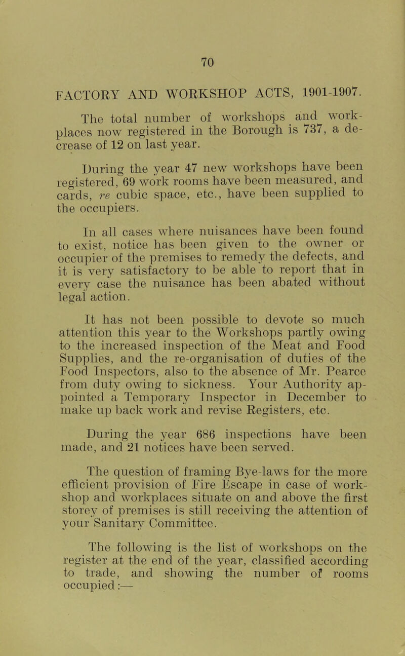 FACTORY AND WORKSHOP ACTS, 1901-1907. The total number of workshops ^ and work- places now registered in the Borough is 737, a de- crease of 12 on last year. During the year 47 new workshops have been registered, 69 work rooms have been measured, and cards, re cubic space, etc., have been supplied to the occupiers. In all cases where nuisances have been found to exist, notice has been given to the owner or occupier of the premises to remedy the defects, and it is very satisfactory to be able to report that in every case the nuisance has been abated without legal action. It has not been possible to devote so much attention this year to the Workshops partly owing to the increased inspection of the Meat and Food Supplies, and the re-organisation of duties of the Food Inspectors, also to the absence of Mr. Pearce from duty owing to sickness. Your Authority ap- pointed a Temporary Inspector in December to make up back work and revise Registers, etc. During the year 686 inspections have been made, and 21 notices have been served. The question of framing Bye-laws for the more efficient provision of Fire Escape in case of work- shop and workplaces situate on and above the first storey of premises is still receiving the attention of your Sanitary Committee. The following is the list of workshops on the register at the end of the year, classified according to trade, and showing the number of rooms occupied:—