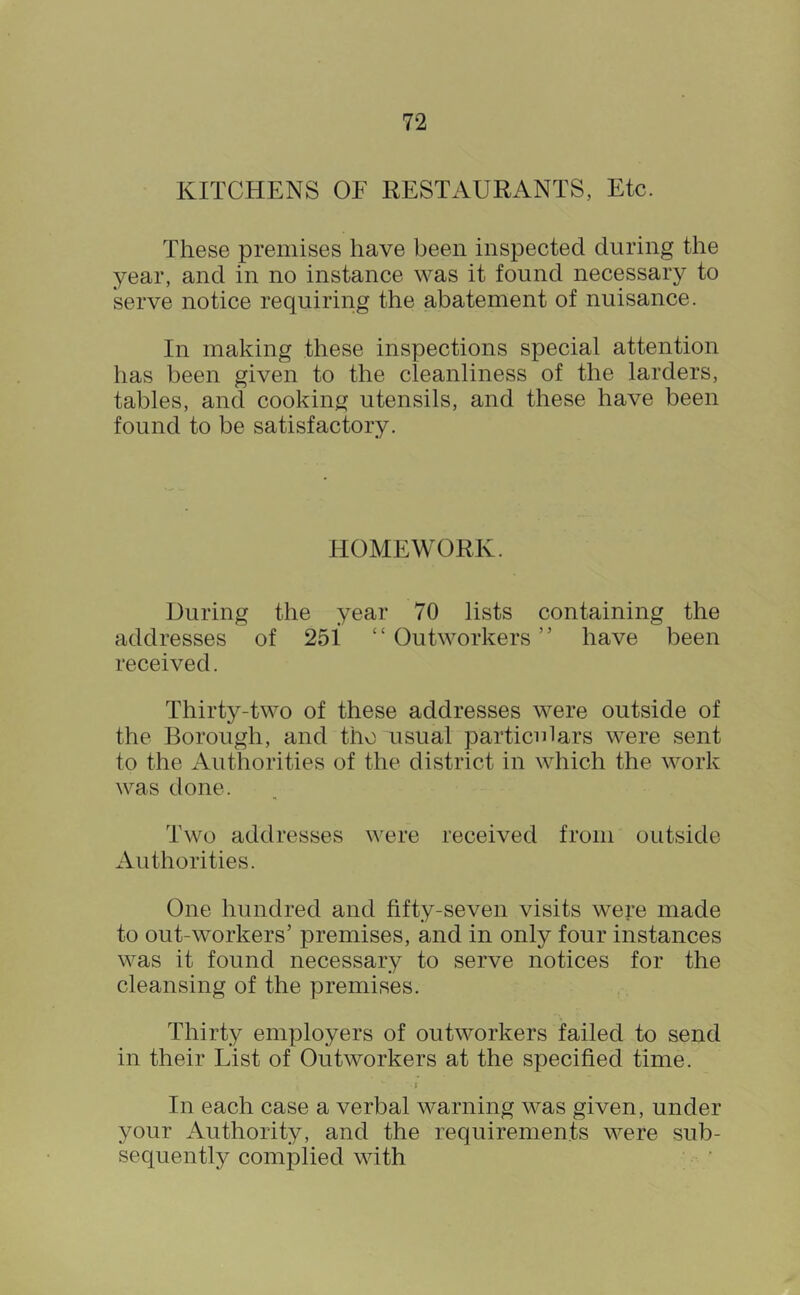 KITCHENS OF RESTAURANTS, Etc. These premises have been inspected during the year, and in no instance was it found necessary to serve notice requiring the abatement of nuisance. In making these inspections special attention has been given to the cleanliness of the larders, tables, and cooking utensils, and these have been found to be satisfactory. HOMEWORK. During the year 70 lists containing the addresses of 251 “Outworkers” have been received. Thirty-two of these addresses were outside of the Borough, and tho usual particulars were sent to the Authorities of the district in which the work was done. Two addresses were received from outside Authorities. One hundred and fifty-seven visits were made to out-workers’ premises, and in only four instances was it found necessary to serve notices for the cleansing of the premises. Thirty employers of outworkers failed to send in their List of Outworkers at the specified time. I In each case a verbal warning was given, under your Authority, and the requirements were sub- sequently complied with