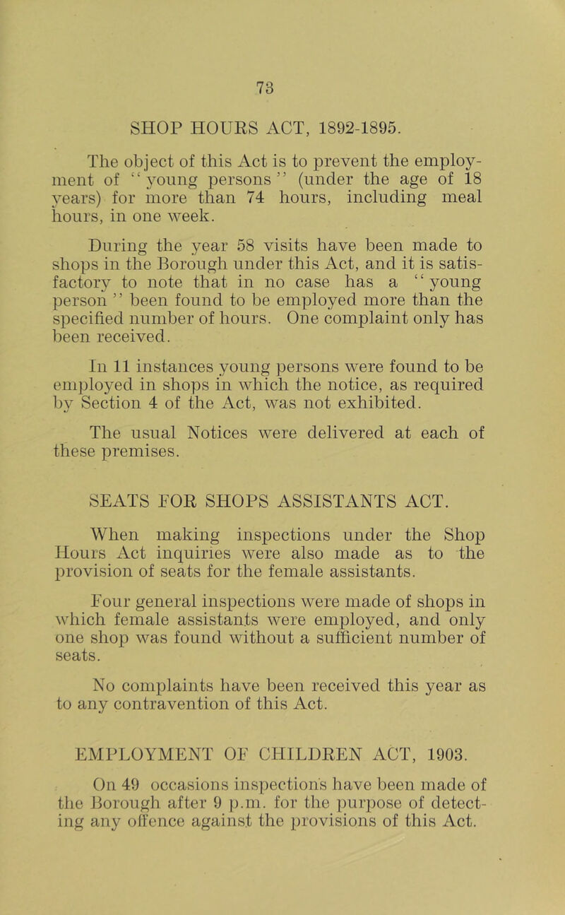 SHOP HOURS ACT, 1892-1895. The object of this Act is to prevent the employ- ment of “young persons” (under the age of 18 years) for more than 74 hours, including meal hours, in one week. During the year 58 visits have been made to shops in the Borough under this Act, and it is satis- factory to note that in no case has a ‘ ‘ young person ’ ’ been found to be employed more than the specified number of hours. One complaint only has been received. In 11 instances young persons were found to be employed in shops in which the notice, as required bv Section 4 of the Act, was not exhibited. The usual Notices were delivered at each of these premises. SEATS FOR SHOPS ASSISTANTS ACT. When making inspections under the Shop Hours Act inquiries were also made as to the provision of seats for the female assistants. Four general inspections were made of shops in which female assistants were employed, and only one shop was found without a sufficient number of seats. No complaints have been received this year as to any contravention of this Act. EMPLOYMENT OF CHILDREN ACT, 1903. On 49 occasions inspections have been made of the Borough after 9 p.ni. for the purpose of detect- ing any offence against the provisions of this Act.