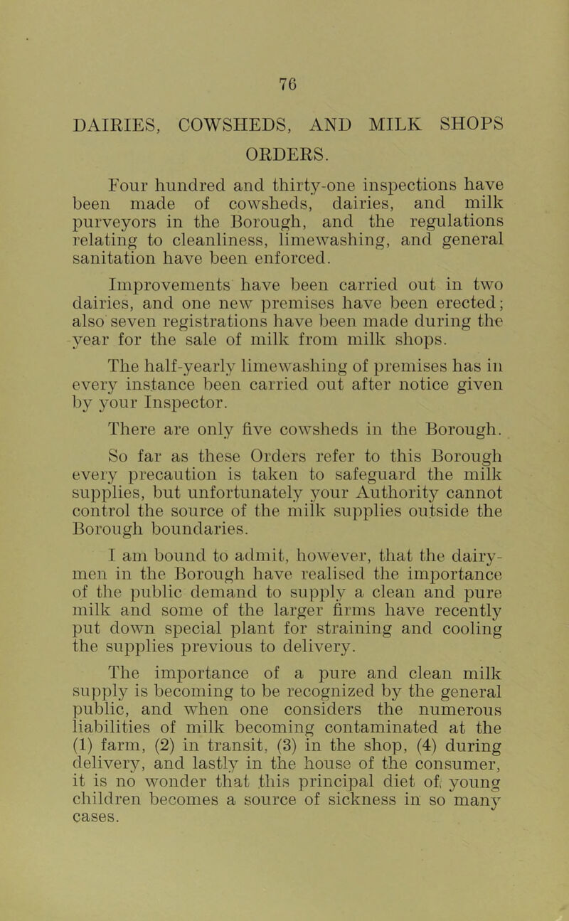 DAIRIES, COWSHEDS, AND MILK SHOPS ORDERS. Four hundred and thirty-one inspections have been made of cowsheds, dairies, and milk purveyors in the Borough, and the regulations relating to cleanliness, limewashing, and general sanitation have been enforced. Imjirovements have been carried out in two dairies, and one new premises have been erected; also seven registrations have been made during the -year for the sale of milk from milk shops. The half-yearly lime washing of premises has in every instance been carried out after notice given by your Inspector. There are only five cowsheds in the Borough. So far as these Orders refer to this Borough every precaution is taken to safeguard the milk supplies, but unfortunately your Authority cannot control the source of the milk supplies outside the Borough boundaries. I am bound to admit, however, that the dairy- men in the Borough have realised the importance of the public demand to supply a clean and pure milk and some of the larger firms have recently put down special plant for straining and cooling the supplies previous to delivery. The importance of a pure and clean milk supply is becoming to be recognized by the general public, and when one considers the numerous liabilities of milk becoming contaminated at the (1) farm, (2) in transit, (3) in the shop, (4) during delivery, and lastly in the house of the consumer, it is no wonder that this principal diet ob young children becomes a source of sickness in so many cases.