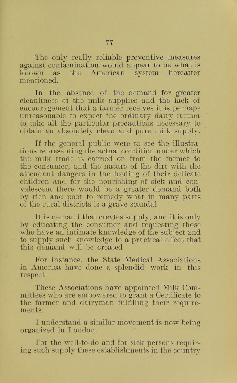 The only really reliable preventive measures against contamination would appear to be what is known as the American system hereafter mentioned. In the absence of the demand for greater cleanliness of the milk supplies and the lack of encouragement that a farmer receives it is pe±haps unreasonable to expect the ordinary dairy larmer to take all the particular precautions necessary to obtain an absolutely clean and pure milk supply. If the general public v^ere to see the illustra- tions representing the actual condition under which the milk trade is carried on from the farmer to the consumer, and the nature of the dirt with the attendant dangers in the feeding of their delicate children and for the nourishing of sick and con- valescent there wmuld be a greater demand both by rich and poor to remedy what in many parts of the rural districts is a grave scandal. It is demand that creates supply, and it is only by educating the consumer and requesting those who have an intimate knowledge of the subject and to supply such knowledge to a practical effect that this demand will be created. For instance, the State Medical Associations in America have done a splendid work in this respect. These Associations have appointed Milk Com- mittees who are empowered to grant a Certificate to the farmer and dairyman fulfilling their require- ments. I understand a similar movement is now being organized in London. For the well-to-do and for sick persons requir- ing such sup[)ly these establishments in the country