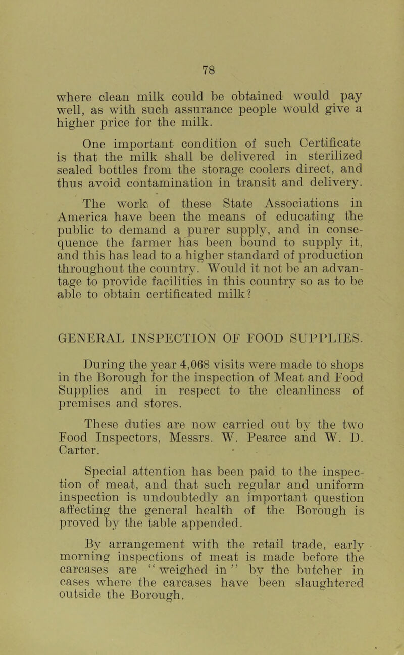 where clean milk could be obtained would pay well, as with such assurance people would give a higher price for the milk. One important condition of such Certificate is that the milk shall be delivered in sterilized sealed bottles from the storage coolers direct, and thus avoid contamination in transit and delivery. The work of these State Associations in America have been the means of educating the public to demand a purer supply, and in conse- quence the farmer has been bound to supply it, and this has lead to a higher standard of production throughout the country. Would it not be an advan- tage to provide facilities in this country so as to be able to obtain certificated milk? GENERAL INSPECTION OE FOOD SUPPLIES. During the year 4,068 visits were made to shops in the Borough for the inspection of Meat and Food Supplies and in respect to the cleanliness of premises and stores. These duties are now carried out by the two Food Inspectors, Messrs. W. Pearce and W. D. Carter. Special attention has been paid to the inspec- tion of meat, and that such regular and uniform inspection is undoubtedly an important question affecting the general health of the Borough is proved by the table appended. By arrangement with the retail trade, early morning inspections of meat is made before the carcases are ‘‘ weighed in ” by the butcher in cases where the carcases have been slaughtered outside the Borough,