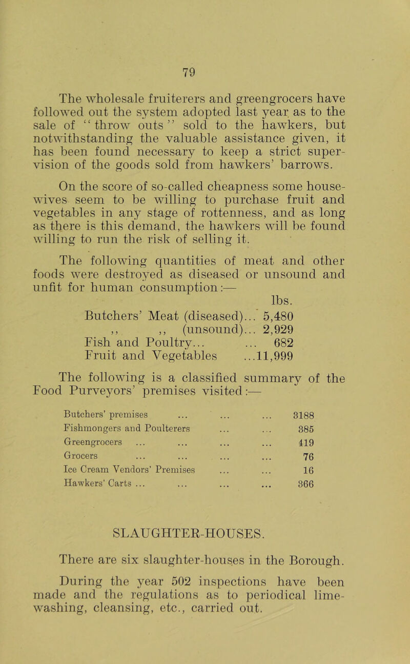 The wholesale fruiterers and greengrocers have followed out the system adopted last year as to the sale of “ throw outs ” sold to the hawkers, but notwithstanding the valuable assistance given, it has been found necessary to keep a strict super- vision of the goods sold from hawkers’ barrows. On the score of so-called cheapness some house- wives seem to be willing to purchase fruit and vegetables in any stage of rottenness, and as long as there is this demand, the hawkers will be found willing to run the risk of selling it. The following quantities of meat and other foods were destroyed as diseased or unsound and unfit for human consumption:— lbs. Butchers’ Meat (diseased)... 5,480 ,, ,, (unsound)... 2,929 Fish and Poultry... ... 682 Fruit and Vegetables ...11,999 The following is a classified summary of the Food Purveyors’ premises visited;— Butchers’ premises ... ... ... 3188 Fishmongers and Poulterers ... ... 385 Greengrocers ... ... ... ... 119 Grocers ... ... ... ... 76 Ice Cream Vendors’ Premises ... ... 16 Hawkers’Carts ... ... ... ... 366 SLAUGHTER-HOUSES. There are six slaughter-houses in the Borough. During the year 502 inspections have been made and the regulations as to periodical lime- washing, cleansing, etc., carried out.