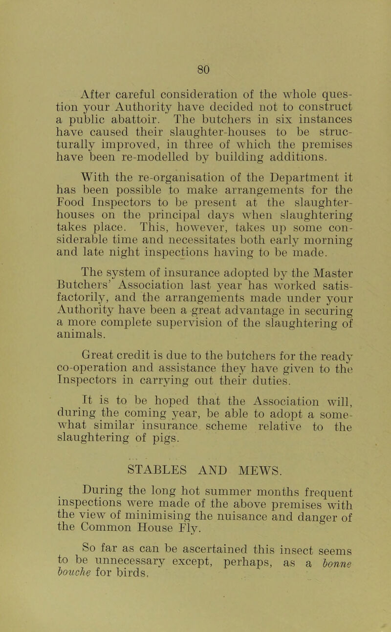 After careful consideration of the whole ques- tion your Authority have decided not to construct a public abattoir. The butchers in six instances have caused their slaughter-houses to be struc- turally improved, in three of which the premises have been re-modelled by building additions. With the re-organisation of the Department it has been possible to make arrangements for the Food Inspectors to be present at the slaughter- houses on the principal days when slaughtering takes place. This, however, takes up some con- siderable time and necessitates both early morning and late night inspections having to be made. The system of insurance adopted by the Master Butchers’ Association last year has worked satis- factorily, and the arrangements made under your x\uthority have been a great advantage in securing a more complete supervision of the slaughtering of animals. Great credit is due to the butchers for the ready co-operation and assistance they have given to the Inspectors in carrying out their duties. It is to be hoped that the Association will, during the coming year, be able to adopt a some- what similar insurance scheme relative to the slaughtering of pigs. STABLES AND MEWS. During the long hot summer months frequent inspections were made of the above premises with the view of minimising the nuisance and danger of the Common House Ely. So far as can be ascertained this insect seems to be unnecessary except, perhaps, as a honne houche for birds,