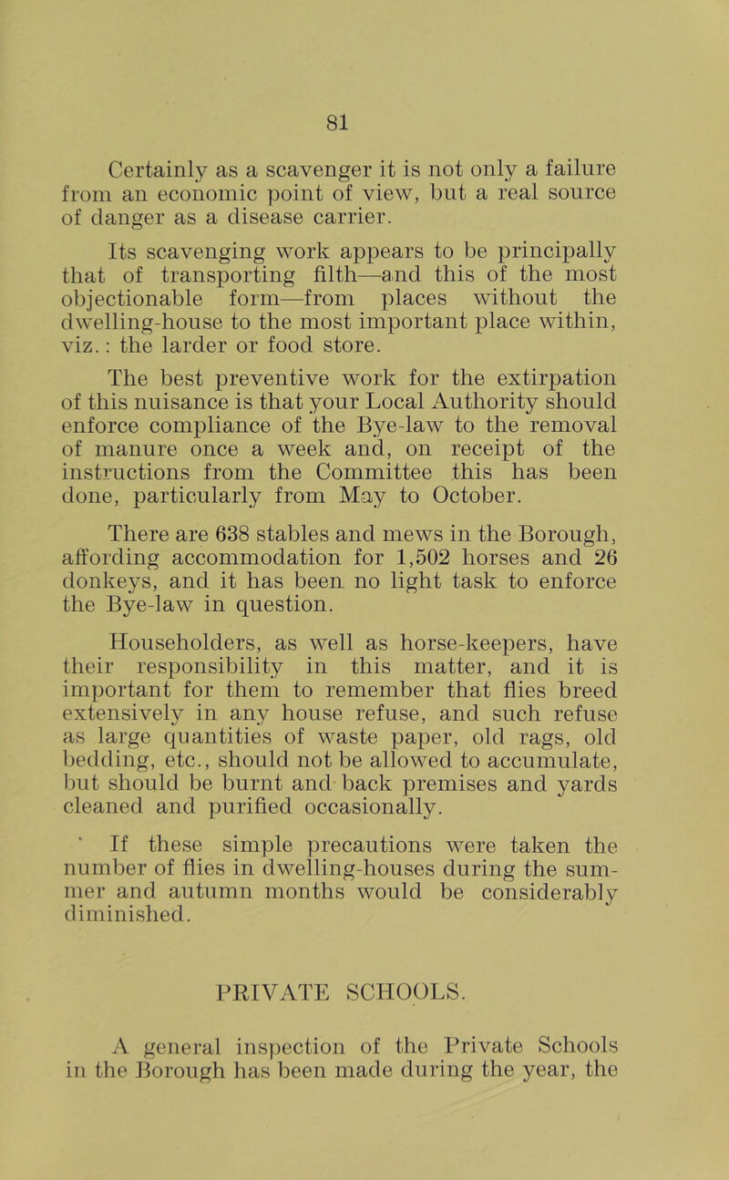 Certainly as a scavenger it is not only a failure from an economic point of view, but a real source of danger as a disease carrier. Its scavenging work appears to be principally that of transporting filth—and this of the most objectionable form—from places without the dwelling-house to the most important place within, viz.; the larder or food store. The best preventive work for the extirpation of this nuisance is that your Local Authority should enforce compliance of the Bye-law to the removal of manure once a week and, on receipt of the instructions from the Committee this has been done, particularly from May to October. There are 638 stables and mews in the Borough, affording accommodation for 1,502 horses and 26 donkeys, and it has been no light task to enforce the Bye-law in question. Householders, as well as horse-keepers, have their responsibility in this matter, and it is important for them to remember that flies breed extensively in any house refuse, and such refuse as large quantities of waste paper, old rags, old bedding, etc., should not be allowed to accumulate, l)ut should be burnt and back premises and yards cleaned and purified occasionally. If these simple precautions were taken the number of flies in dwelling-houses during the sum- mer and autumn months would be considerably diminished. PRIVATE SCHOOLS. A general inspection of the Private Schools in the Borough has been made during the year, the