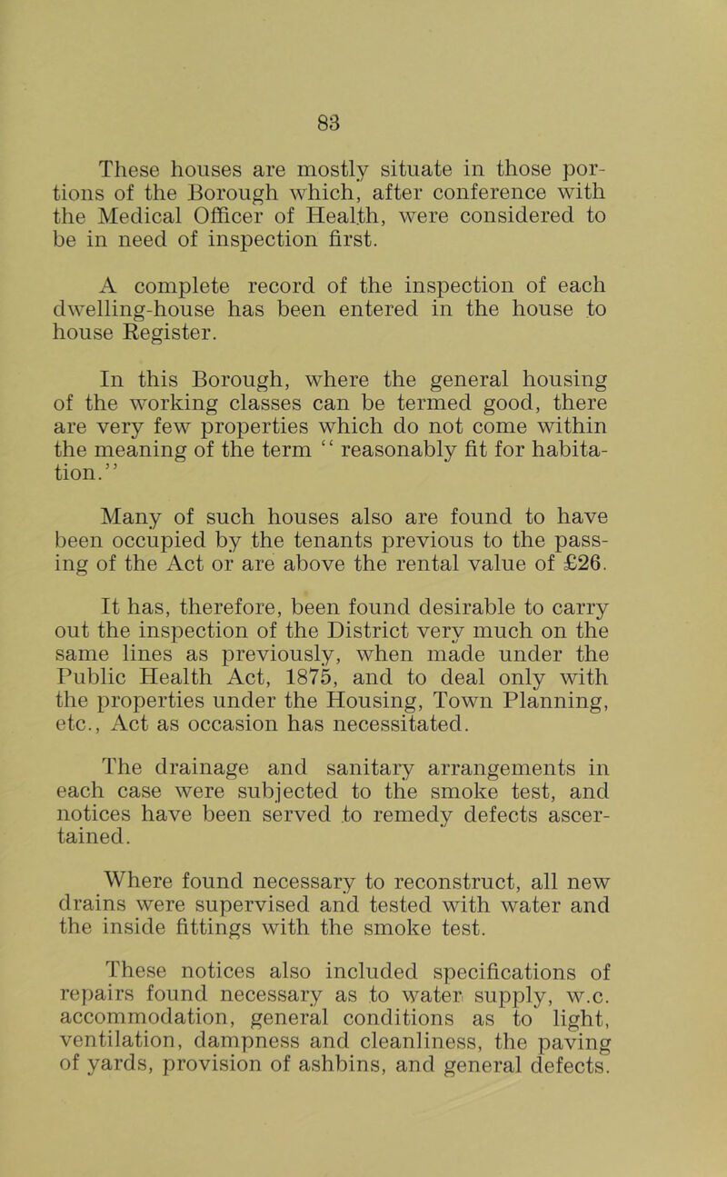 These houses are mostly situate in those por- tions of the Borough which, after conference with the Medical Officer of Health, were considered to be in need of inspection first. complete record of the inspection of each dwelling-house has been entered in the house to house Register. In this Borough, where the general housing of the working classes can be termed good, there are very few properties which do not come within the meaning of the term ‘ ‘ reasonably fit for habita- tion.” Many of such houses also are found to have been occupied by the tenants previous to the pass- ing of the Act or are above the rental value of £26. It has, therefore, been found desirable to carry out the inspection of the District very much on the same lines as previously, when made under the Public Health Act, 1875, and to deal only with the properties under the Housing, Town Planning, etc.. Act as occasion has necessitated. The drainage and sanitary arrangements in each case were subjected to the smoke test, and notices have been served to remedy defects ascer- tained. Where found necessary to reconstruct, all new drains were supervised and tested with water and the inside fittings with the smoke test. These notices also included specifications of repairs found necessary as to water supply, w.c. accommodation, general conditions as to light, ventilation, dampne.ss and cleanliness, the paving of yards, provision of ashbins, and general defects.