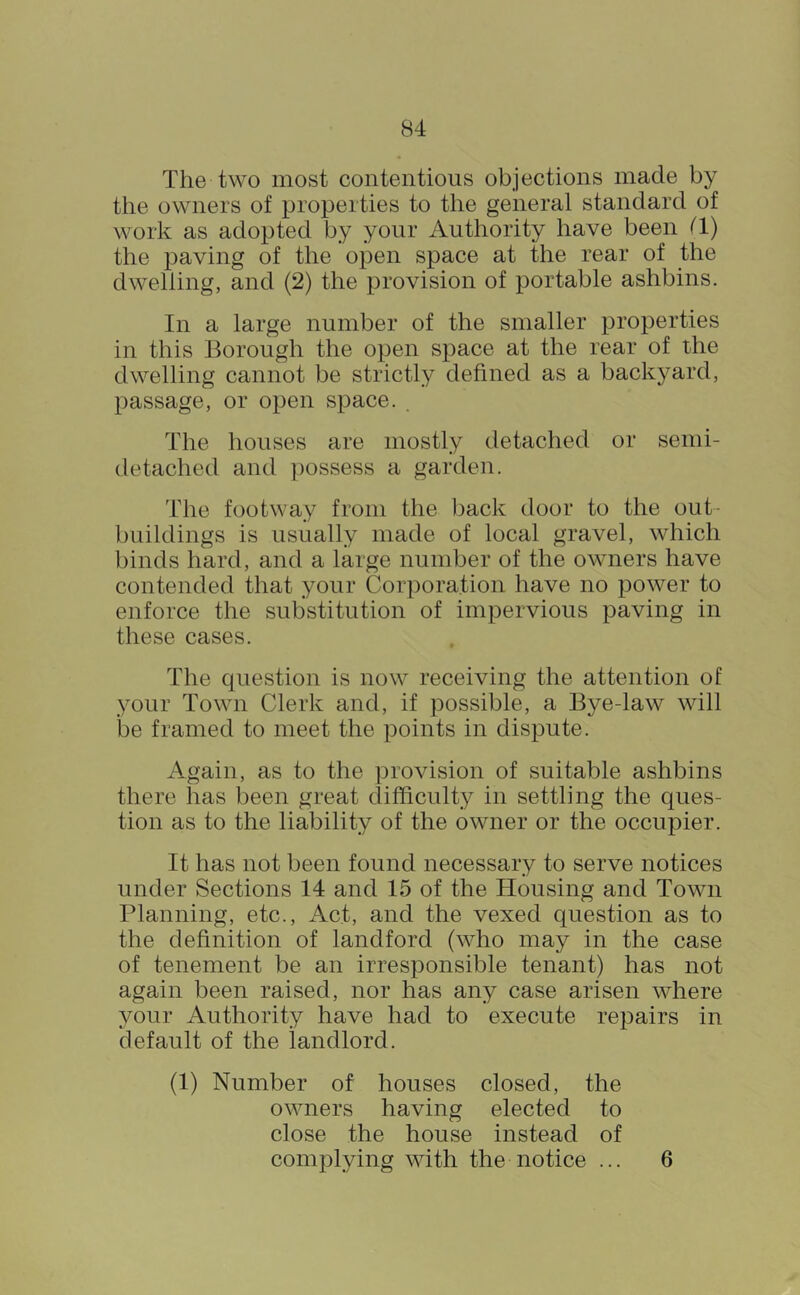 The two most contentious objections made by the owners of properties to the general standard of work as adopted by your Authority have been 11) the paving of the open space at the rear of the dwelling, and (2) the provision of portable ashbins. In a large number of the smaller properties in this Borough the open space at the rear of the dwelling cannot be strictly defined as a backyard, passage, or open space. . The houses are mostly detached or semi- detached and ])ossess a garden. The footway from the back door to the out- buildings is usually made of local gravel, which binds hard, and a large number of the owners have contended that your Corporation have no power to enforce the substitution of impervious paving in these cases. The question is now receiving the attention of your Town Clerk and, if possible, a Bye-law will be framed to meet the points in dispute. Again, as to the provision of suitable ashbins there has been great difficulty in settling the ques- tion as to the liability of the owner or the occupier. It has not been found necessary to serve notices under Sections 14 and 15 of the Housing and Town Planning, etc.. Act, and the vexed question as to the definition of landford (who may in the case of tenement be an irresponsible tenant) has not again been raised, nor has any case arisen where your Authority have had to execute repairs in default of the landlord. (1) Number of houses closed, the owners having elected to close the house instead of complying with the notice ... 6