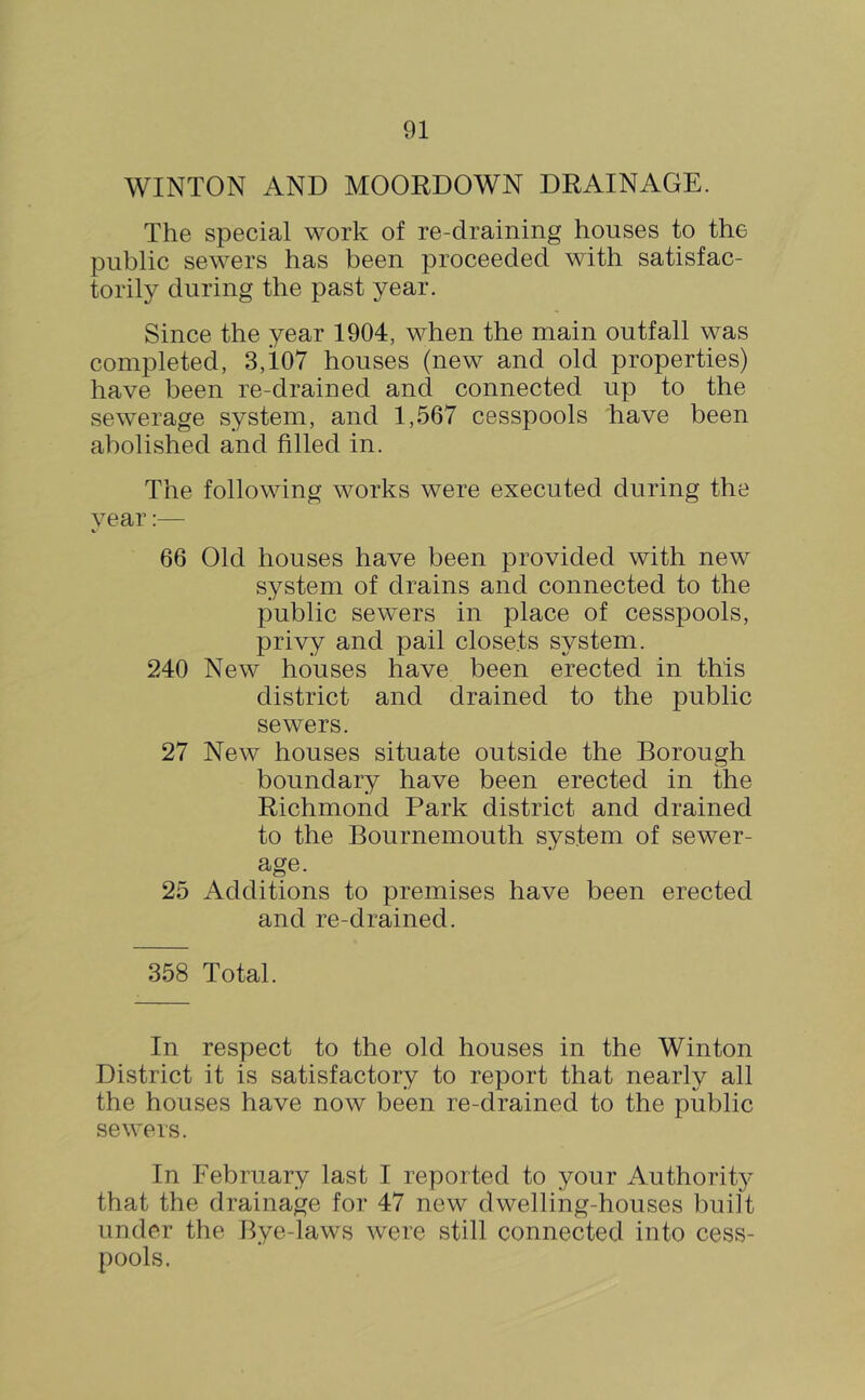 WINTON AND MOORDOWN DRAINAGE. The special work of re-draining houses to the public sewers has been proceeded with satisfac- torily during the past year. Since the year 1904, when the main outfall was completed, 3,107 houses (new and old properties) have been re-drained and connected up to the sewerage system, and 1,567 cesspools have been abolished and filled in. The following works were executed during the year:— 66 Old houses have been provided with new system of drains and connected to the public sewers in place of cesspools, privy and pail closets system. 240 New houses have been erected in this district and drained to the public sewers. 27 New houses situate outside the Borough boundary have been erected in the Richmond Park district and drained to the Bournemouth system of sewer- age. 25 Additions to premises have been erected and re-drained. 358 Total. In respect to the old houses in the Winton District it is satisfactory to report that nearly all the houses have now been re-drained to the public sewers. In February last I reported to your Authority that the drainage for 47 new dwelling-houses built under the Bye-laws were still connected into cess- pools.