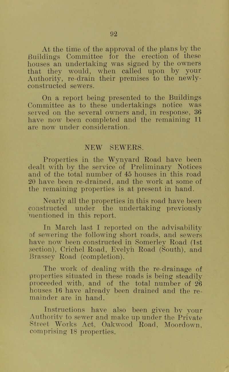 At the time of the approval of the plans by the Buildings Committee for the erection of these houses an undertaking was signed by the owners that they would, when called upon by your Authority, re-drain their premises to the newly- constructed sewers. On a report being presented to the Buildings Committee as to these undertakings notice was served on the several owners and, in response, 36 have now been completed and the remaining 11 are now under consideration. NEW SEWERS. Properties in the Wynyard Road have been dealt with by the service of Preliminary Notices and of the total number of 45 houses in this road 20 have been re-drained, and the work at some of the remaining properties is at present in hand. Nearly all the properties in this road have been constructed under the undertaking previously mentioned in this report. In March last I reported on the advisability of sewering the following short roads, and sewers have now been constructed in Somerley Road (1st section), Crichel Road, Evelyn Road (South), and Brassey Road (completion). The work of dealing with the re-drainage of properties situated in these roads is being steadily proceeded with, and of the total number of 26 houses 16 have already been drained and the re- mainder are in hand. Instructions have also been given by your Authority to sewer pmd make up under the Private Street Works Act, Oakwood Road, Moordown, comiwising 18 properties.