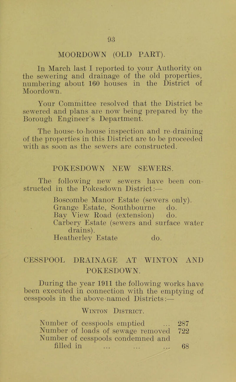 MOORDOWN (OLD PART). In March last I reported to your Authority on the sewering and drainage of the old properties, numbering about 160 houses in the District of Moordown. Your Committee resolved that the District be sewered and plans are now being prepared by the Borough Engineer’s Department. The house-to-house inspection and re-draining of the properties in this District are to be proceeded with as soon as the sewers are constructed. POKESDOWN NEW SEWERS. The following new sewers have been con- structed in the Pokesdown District:— Boscombe Manor Estate (sewers only). Grange Estate, Southbourne do. Bay View Road (extension) do. Carbery Estate (sewers and surface water drains). Heatherley Estate do. CESSPOOL DRAINAGE AT WINTON AND POKESDOWN. During the year 1911 the following works have been executed in connection with the emptying of cesspools in the above-named Districts:— WiNTON District. Nunilier of cess])ools emptied ... 287 Number of loads of sewage removed 722 Number of cesspools condemned and filled in 68