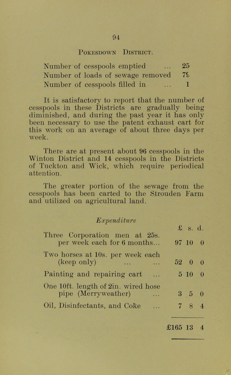PoKESDOWN District. Number of cesspools emptied ... 25 Number of loads of sewage removed Number of cesspools filled in ... 1 It is satisfactory to report that the number of cesspools in these Districts are gradually being diminished, and during the past year it has only been necessary to use the patent exhaust cart for this work on an average of about three days per week. There are at present about 96 cesspools in the Winton District and 14 cesspools in the Districts of Tuckton and Wick, which require periodical attention. The greater portion of the sewage from the cesspools has been carted to the Strouden Farm and utilized on agricultural land. Ex'penditiire £ s. d. Three Corporation men at 25s. per week each for 6 months... 97 10 0 Two horses at 10s. per week each (keep only) ... ... 52 0 0 Painting and repairing cart One 10ft. length of 2in. wired hose pipe (Merryweather) Oil, Disinfectants, and Coke 5 10 0 3 5 0 7 8 4 £165 13 4