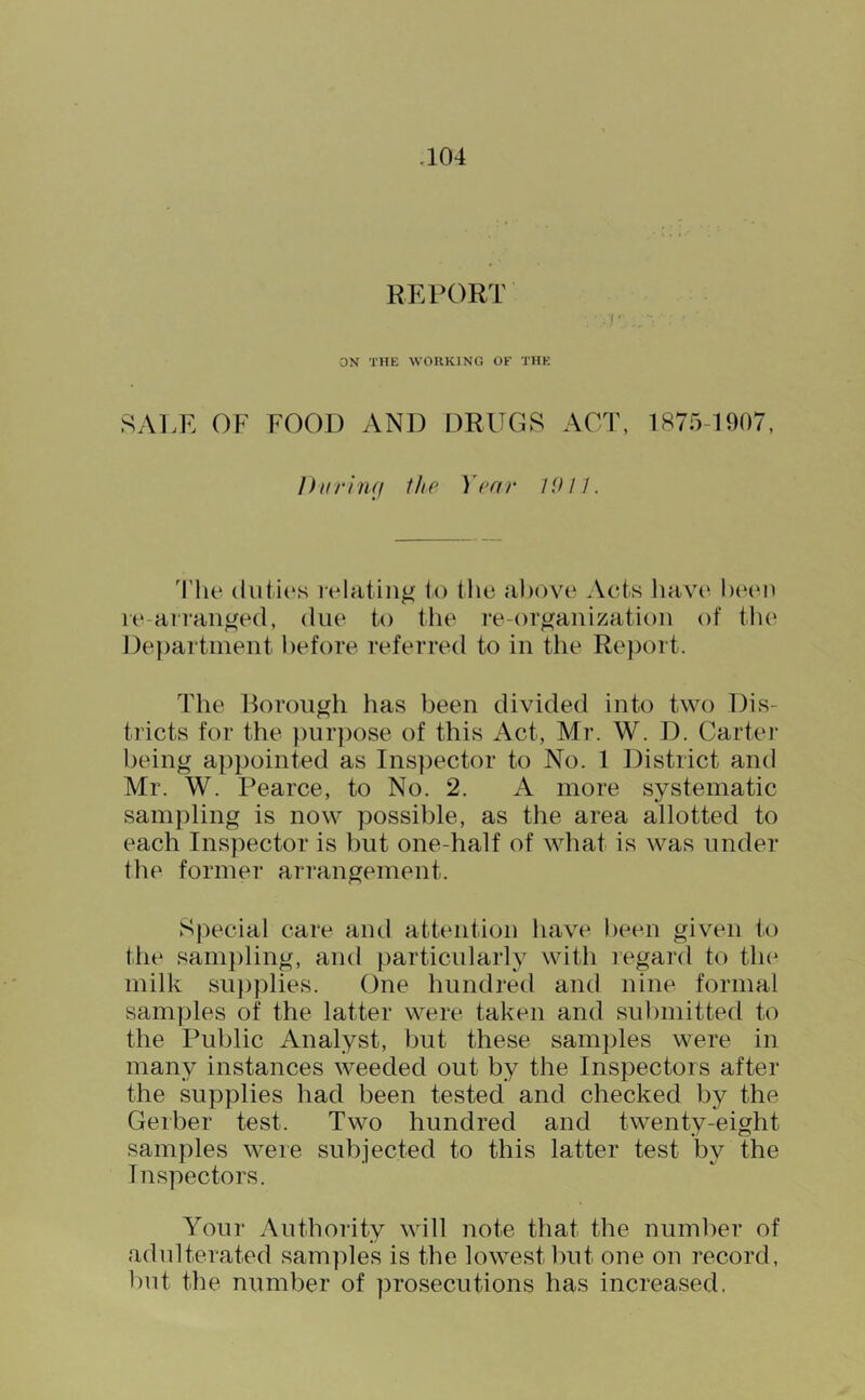 REPORT , (’ ON THE WORKING OF THE SALE OF FOOD AND DRUGS ACT, 1875-1907 I) n r i tuf ill e Yea r I iU J. 'I'he lelatin^ to the above Aets liavc^ been le-airan^ed, due to ilie re-or^anizatioii of tlie Department before referred to in the Report. The Rorough has been divided into two Dis- tricts for the })iir])ose of this Act, Mr. W. D. Cartel- being appointed as Ins])ector to No. 1 District and Mr. W. Pearce, to No. 2. A more systematic sam))ling is now possible, as the area allotted to each Inspector is but one-half of what is was under the former arrangement. Special care aud attention have been given to the sampling, and particularly with regard to the milk su})plies. One hundred and nine formal samples of the latter were taken and submitted to the Public Analyst, but these samples were in many instances weeded out by the Inspectors after the supplies had been tested and checked by the Gerber test. Two hundred and twenty-eight samples were subjected to this latter test by the Inspectors. Your Authority will note that the number of adulterated samples is the lowest but one on record, but the number of prosecutions has increased.