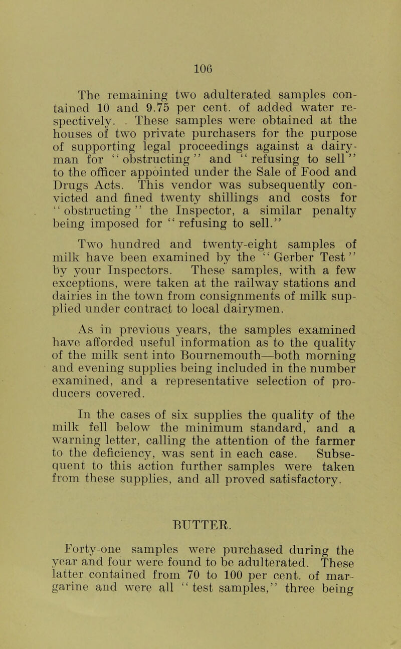 The remaining two adulterated samples con- tained 10 and 9.75 per cent, of added water re- spectively. . These samples were obtained at the houses of two private purchasers for the purpose of supporting legal proceedings against a dairy- man for “obstructing” and “refusing to sell” to the officer appointed under the Sale of Food and Drugs Acts. This vendor was subsequently con- victed and fined twenty shillings and costs for “obstructing” the Inspector, a similar penalty being imposed for “ refusing to sell.” Two hundred and twenty-eight samples of milk have been examined by the “ Gerber Test” by your Inspectors. These samples, with a few exceptions, were taken at the railway stations and dairies in the town from consignments of milk sup- plied under contract to local dairymen. As in previous years, the samples examined have afforded useful information as to the quality of the milk sent into Bournemouth—both morning and evening supplies being included in the number examined, and a representative selection of pro- ducers covered. In the cases of six supplies the quality of the milk fell below the minimum standard, and a warning letter, calling the attention of the farmer to the deficiency, was sent in each case. Subse- quent to this action further samples were taken from these supplies, and all proved satisfactory. BUTTER. Forty-one samples were purchased during the year and four were found to be adulterated. These latter contained from 70 to 100 per cent, of mar- garine and were all “test samples,” three being