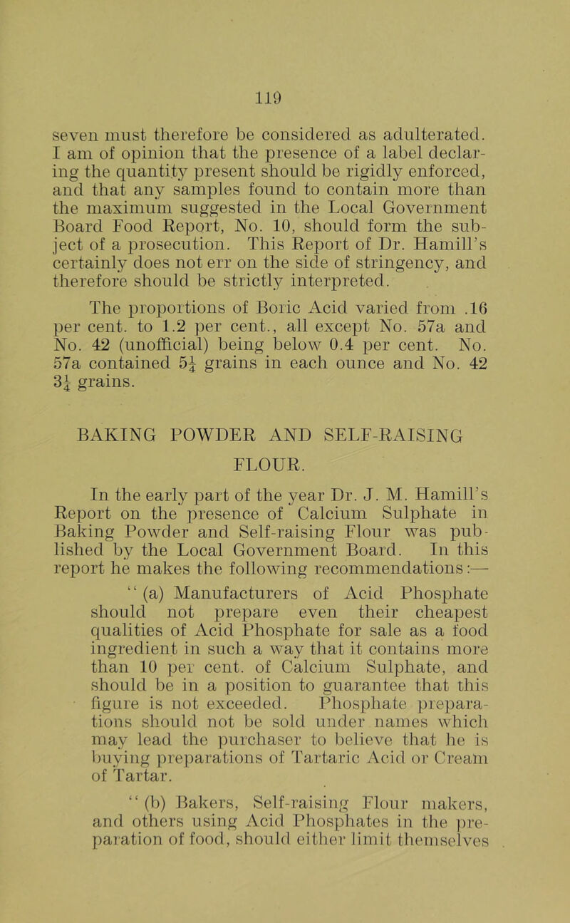 seven must therefore be considered as adulterated. I am of opinion that the presence of a label declar- ing the quantity present should be rigidly enforced, and that any samples found to contain more than the maximum suggested in the Local Government Board Food Report, No. 10, should form the sub- ject of a prosecution. This Report of Dr. HamilFs certainly does not err on the side of stringency, and therefore should be strictl^^ interpreted. The proportions of Boric Acid varied from .16 per cent, to 1.2 per cent., all except No. 57a and No. 42 (unofficial) being below 0.4 per cent. No. 57a contained 5J grains in each ounce and No. 42 grains. BAKING POWDER AND SELF-RAISING FLOUR. In the early part of the year Dr. J. M. HamilFs Report on the presence of Calcium Sulphate in Baking Powder and Self-raising Flour was pub- lished by the Local Government Board. In this rej^ort he makes the following recommendations:— “ (a) Manufacturers of Acid Phosphate should not prepare even their cheapest qualities of Acid Phosphate for sale as a food ingredient in such a way that it contains more than 10 per cent, of Calcium Sulphate, and should be in a position to guarantee that this figure is not exceeded. Phosphate prepara- tions should not be sold under names which may lead the purchaser to believe that he is buying pre])arations of Tartaric Acid or Cream of Tartar. “ (b) Bakers, Self-raising Flour makers, and others using Acid Phosphates in the ])re- paration of food, should either limit themselves