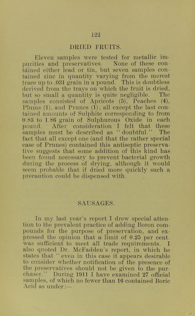 Eleven samples were tested for metallic im- purities and preservatives. None of these con- tained either lead or tin, but seven samples con- tained zinc in quantity varying from the merest trace up to .031 grain in a pound. This is doubtless derived from the trays on which the fruit is dried, but so small a quantity is quite negligible. The samples consisted of Apricots (5), Reaches (4), Plums (1), and Prunes (1); all except the last con- tained amounts of Sulphite corresponding to from 0.83 to 1.86 grain of Sulphurous Oxide in each pound. After consideration I felt that these samples must be described as “ doubtful.” The fact that all except one (and that the rather special case of Prunes) contained this antiseptic preserva- tive suggests that some addition of this kind has been found necessary to prevent bacterial growth during the ])rocess of drying, although it would seem probable that if dried more quickly such a precaution could be dispensed with. SAUSAGES. In my last year’s report I drew special atten- tion to the prevalent practice of adding Boron com- pounds for the purpose of preservation, and ex- pressed the opinion that a» limit of 0.25 per cent, was sufficient to meet all trade requirements. I also quoted Dr. McFadden’s report, in which he states that “ even in this case it appears desirable to consider whether notification of the presence of the preservatives should not be given to the pur- chaser.” During 1911 I have examined 27 official saruples, of which no fewer than 16 contained Boric Acid as under:—