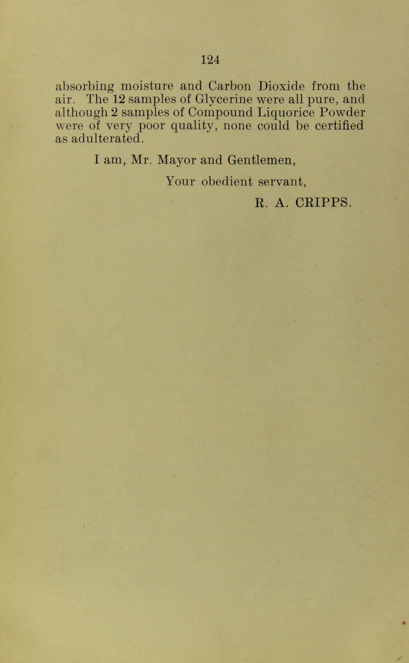 absorbing moisture and Carbon Dioxide from the air. The 12 samples of Glycerine were all pure, and although 2 samples of Compound Liquorice Powder were of very poor quality, none could be certified as adulterated. T am, Mr. Mayor and Gentlemen, Your obedient servant, R. A. CRIPPS.