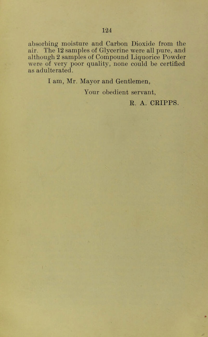 absorbing moisture and Carbon Dioxide from the air. The 12 samples of Glycerine were all pure, and although 2 samples of Compound Liquorice Powder were of very poor quality, none could be certified as adulterated. T am, Mr. Mayor and Gentlemen, Your obedient servant, R. A. CRIPPS.