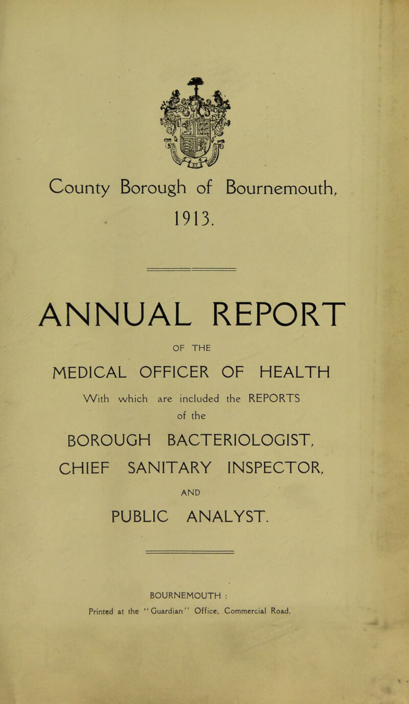 County Borough of Bournemouth, 1913. ANNUAL REPORT OF THE MEDICAL OFFICER OF HEALTH With which are included the REPORTS of the BOROUGH BACTERIOLOGIST, CHIEF SANITARY INSPECTOR, AND PUBLIC ANALYST. BOURNEMOUTH : Printed at the “Guardian Office, Commercial Road.