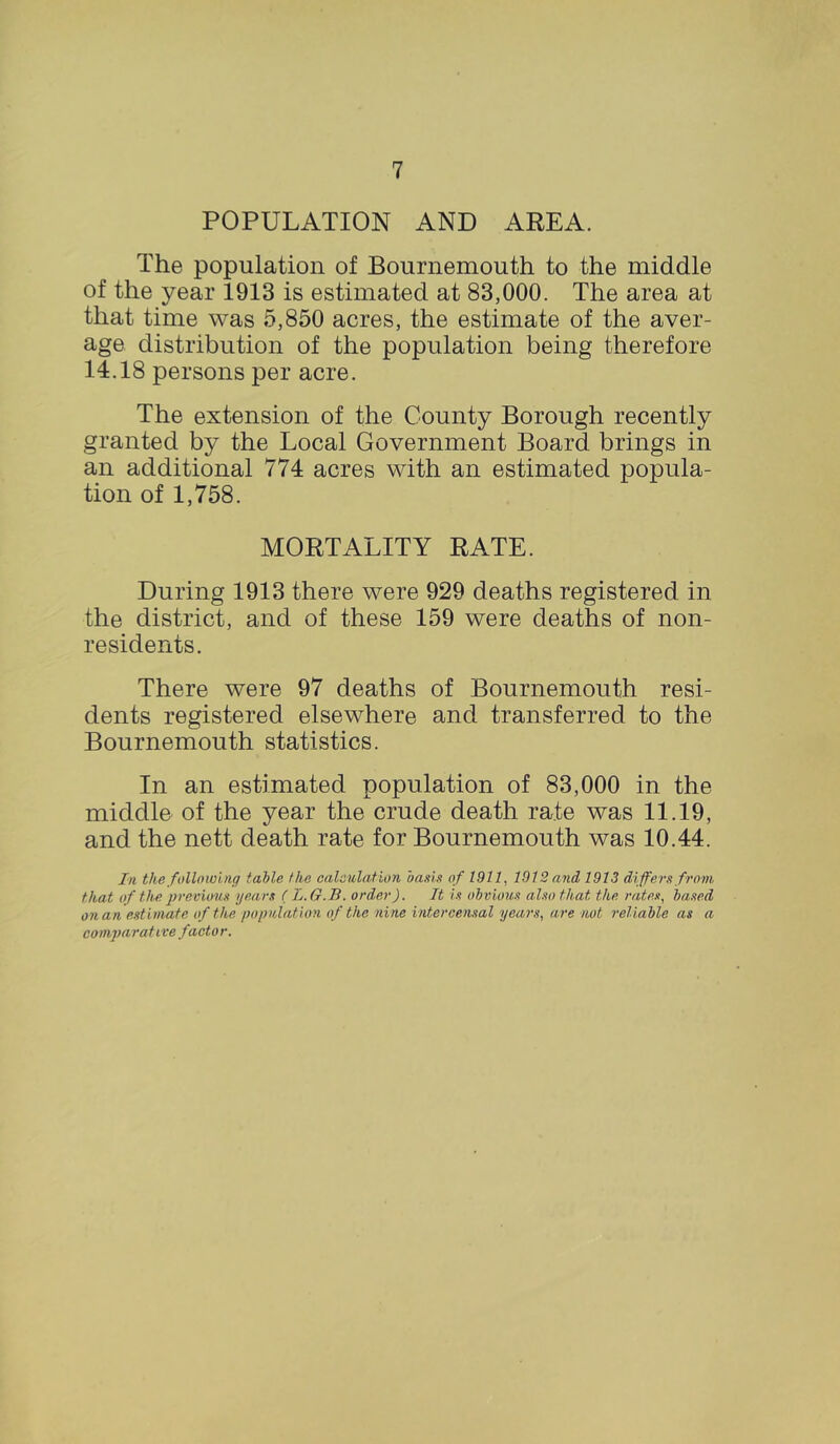 POPULATION AND AREA. The population of Bournemouth to the middle of the year 1913 is estimated at 83,000. The area at that time was 5,850 acres, the estimate of the aver- age distribution of the population being therefore 14.18 persons per acre. The extension of the County Borough recently granted by the Local Government Board brings in an additional 774 acres with an estimated popula- tion of 1,758. MORTALITY RATE. During 1913 there were 929 deaths registered in the district, and of these 159 were deaths of non- residents. There were 97 deaths of Bournemouth resi- dents registered elsewhere and transferred to the Bournemouth statistics. In an estimated population of 83,000 in the middle of the year the crude death rate was 11.19, and the nett death rate for Bournemouth was 10.44. In. the following table the calculation hauls of 1911, 1972 and 1973 differs from, that of the previous years ( L.G.B. order). It is obvious also that the rates, based on an estimate of the population of the nine intercensal years, are not reliable as a comparative factor.