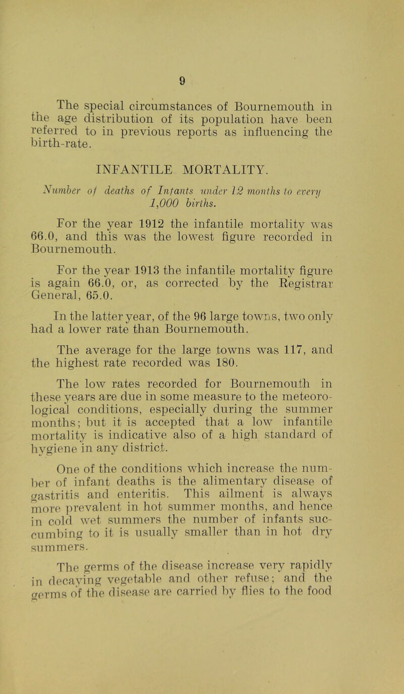 The special circumstances of Bournemouth in the age distribution of its population have been referred to in previous reports as influencing the birth-rate. INFANTILE MORTALITY. Number oj deaths of Infants under 12 months to every 1,000 births. For the year 1912 the infantile mortality was 66.0, and this was the lowest figure recorded in Bournemouth. For the year 1913 the infantile mortality figure is again 66.0, or, as corrected by the Registrar General, 65.0. In the latter year, of the 96 large towns, two only had a lower rate than Bournemouth. The average for the large towns was 117, and the highest rate recorded was 180. The low rates recorded for Bournemouth in these years are due in some measure to the meteoro- logical conditions, especially during the summer months; but it is accepted that a low infantile mortality is indicative also of a high standard of hygiene in any district. One of the conditions which increase the num- ber of infant deaths is the alimentary disease of gastritis and enteritis. This ailment is always more prevalent in hot summer months, and hence in cold wet summers the number of infants suc- cumbing to it is usually smaller than in hot dry summers. The germs of the disease increase very rapidly in decaying vegetable and other refuse; and the c/erms of the disease are carried by flies to the food