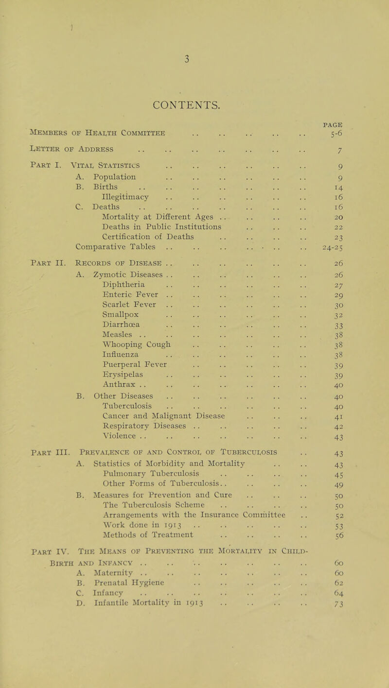 ) 3 CONTENTS. PAGE Members of Health Committee .. .. .. .. .. 5-6 Letter of Address .. .. .. .. .. .. .. 7 Part I. Vitae Statistics .. .. .. .. .. .. 9 A. Population .. .. .. .. . . .. 9 B. Births .. .. .. .. . . . . .. 14 Illegitimacy .. .. .. .. .. .. 16 C. Deaths .. .. .. .. .. .. .. 16 Mortality at Different Ages .. .. .. .. 20 Deaths in Public Institutions .. .. .. 22 Certification of Deaths .. .. .. .. 23 Comparative Tables .. .. .. ..... .. 24-25 Part II. Records of Disease .. .. .. .. .. .. 26 A. Zymotic Diseases .. .. .. .. .. .. 26 Diphtheria .. .. .. .. .. .. 27 Enteric Fever .. . . .. .. .. .. 29 Scarlet Fever .. .. .. .. .. .. 30 Smallpox .. .. .. . . .. .. 32 Diarrhoea .. .. .. .. .. .. 33 Measles .. .. .. .. .. . . . . 38 Whooping Cough .. . . .. .. .. 38 Influenza .. .. .. .. .. .. 38 Puerperal Fever .. .. .. . . . . 39 Erysipelas . . .. .. .. .. .. 39 Anthrax .. .. .. .. .. .. .. 40 B. Other Diseases .. .. .. .. .. .. 40 Tuberculosis .. .. .. .. .. .. 40 Cancer and Malignant Disease .. .. .. 41 Respiratory Diseases .. .. . . .. .. 42 Violence .. .. .. .. .. .. .. 43 Part III. Prevalence of and Control of Tuberculosis .. 43 A. Statistics of Morbidity and Mortality .. .. 43 Pulmonary Tuberculosis .. .. .. .. 45 Other Forms of Tuberculosis.. .. . . .. 49 B. Measures for Prevention and Cure .. .. .. 50 The Tuberculosis Scheme .. .. .. .. 50 Arrangements with the Insurance Cominittee .. 52 Work done in 1913 .. .. .. .. .. 53 Methods of Treatment .. .. .. .. 56 Part IV. The Means of Preventing the Mortality in Child- Birth and Infancy .. .. .. .. .. .. .. 60 A. Maternity .. .. .. .. .. .. .. 60 B. Prenatal Hygiene . . .. .. .. .. 62 C. Infancy .. .. .. .. .. .. .. 64 D. Infantile Mortality in 1913 .. .. .. .. 73
