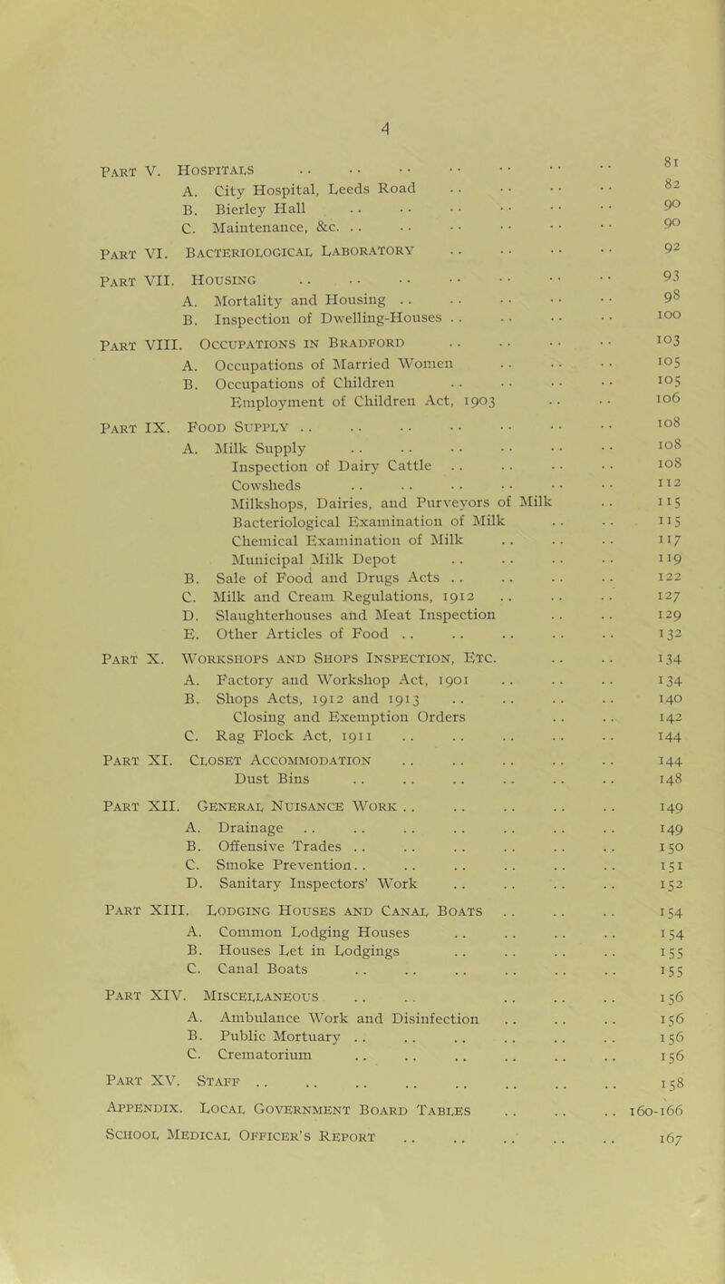 Part V. Hospitals A. City Hospital, Leeds Road B. Bierley Hall C. Maintenance, &c. Part VI. Bacteriological Laboratory Part VII. Housing A. Mortality and Housing . . . . • • • • ■ • 98 B. Inspection of Dwelling-Houses . . . . • • • • 100 Part VIII. Occupations in Bradford .. .. • • • • 1Q3 A. Occupations of Married Women . . ■ • • • 105 B. Occupations of Children .. •• •• io5 Employment of Children Act, 1903 • • • • io^ Part IX. Food Supply 108 A. Milk Supply . . . . • • • • • • • • 108 Inspection of Dairy Cattle .. .. • • • • 108 Cowsheds .. .. •• •• •• •• 112 Milkshops, Dairies, and Purveyors of Milk .. 115 Bacteriological Examination of Milk .. .. 115 Chemical Examination of Milk .. .. .. 117 Municipal Milk Depot .. .. .. •• 119 B. Sale of Food and Drugs Acts .. .. .. •• 122 C. Milk and Cream Regulations, 1912 .. .. .. 127 D. Slaughterhouses and Meat Inspection . . . . 129 E. Other Articles of Food .. .. .. .. .. 132 Part X. Workshops and Shops Inspection, Etc. .. .. 134 A. Factory and Workshop Act, 1901 .. .. .. 134 B. Shops Acts, 1912 and 1913 .. .. .. .. 140 Closing and Exemption Orders .. .. 142 C. Rag Flock Act, 1911 .. .. . . .. .. 144 Part XI. Closet Accommodation .. .. .. .. .. 144 Dust Bins .. .. .. .. .. .. 148 Part XII. General Nuisance Work .. .. .. .. .. 149 A. Drainage .. .. .. .. .. . . . . 149 B. Offensive Trades .. .. . . .. .. .. 150 C. Smoke Prevention.. .. .. .. .. .. 151 D. Sanitary Inspectors’ Work .. .. .. .. 152 Part XIII. Lodging Houses and Canal Boats .. .. .. 154 A. Common Lodging Houses .. . . .. .. 154 B. Houses Let in Lodgings .. .. .. .. 155 C. Canal Boats .. .. .. .. .. .. 155 Part XIV. Miscellaneous .. . . .. .. .. 156 A. Ambulance Work and Disinfection .. .. .. 156 B. Public Mortuary .. .. .. .. .. .. 156 C. Crematorium .. .. .. .. .. .. 156 Part XV. Staff .. .. .. .. .. .. .. .. 158 Appendix. Local Government Board Tables .. .. .. 160-166 School Medical Officer’s Report .. .. .. .. .. 167