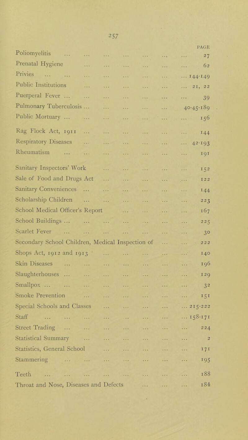 Poliomyelitis Prenatal Hygiene Privies Public Institutions Puerperal Fever ... Pulmonary Tuberculosis .. Public Mortuary ... Rag Flock Act, 1911 Respiratory Diseases Rheumatism PAGE 27 62 ... 144-149 ... 21, 22 39 40-45-189 156 144 42-193 191 Sanitary Inspectors’Work Sale of Food and Drugs Act Sanitary Conveniences Scholarship Children School Medical Officer’s Report School Buildings ... Scarlet Fever Secondary School Children, Medical Inspection of Shops Act, 1912 and 1913 Skin Diseases Slaughterhouses ... Smallpox ... Smoke Prevention Special Schools and Classes Staff Street Trading Statistical Summary Statistics, General School Stammering Teeth Throat and Nose, Diseases and Defects !52 122 144 223 167 225 3° 222 140 196 129 32 151 215-222 158-171 224 2 171 *95 188 184