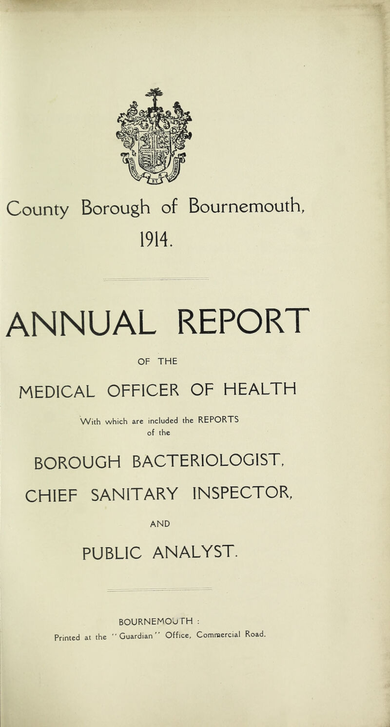 County Borough of Bournemouth, 1914. ANNUAL REPORT OF THE MEDICAL OFFICER OF HEALTH With which are included the REPORTS of the BOROUGH BACTERIOLOGIST. CHIEF SANITARY INSPECTOR, AND PUBLIC ANALYST. BOURNEMOUTH : Printed at the “Guardian Office, Commercial Road.