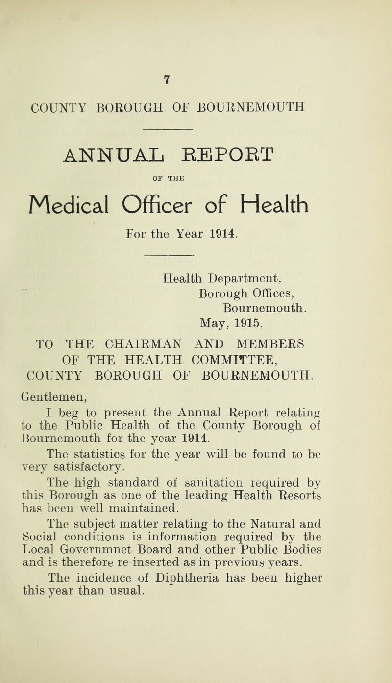 COUNTY BOROUGH OF BOURNEMOUTH ANNUAL REPOET OF THE Medical Officer of Health For the Year 1914. Health Department, Borough Offices, Bournemouth. May, 1915. TO THE CHAIRMAN AND MEMBERS OF THE HEALTH COMMITTEE, COUNTY BOROUGH OF BOURNEMOUTH. Gentlemen, I beg to present the Annual Report relating to the Public Health of the County Borough of Bournemouth for the year 1914. The statistics for the year will be found to be very satisfactory. The high standard of sanitation required by this Borough as one of the leading Health Resorts has been well maintained. The subject matter relating to the Natural and Social conditions is information required by the Local Governmnet Board and other Public Bodies and is therefore re-inserted as in previous years. The incidence of Diphtheria has been higher this year than usual.